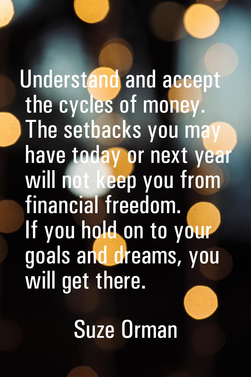 Understand and accept the cycles of money. The setbacks you may have today or next year will not ke