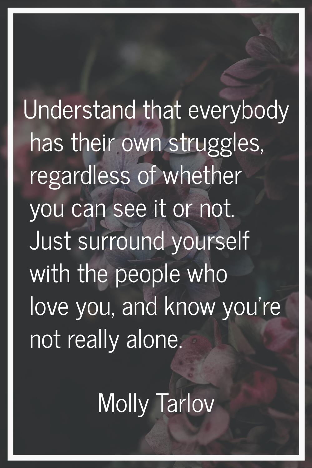 Understand that everybody has their own struggles, regardless of whether you can see it or not. Jus