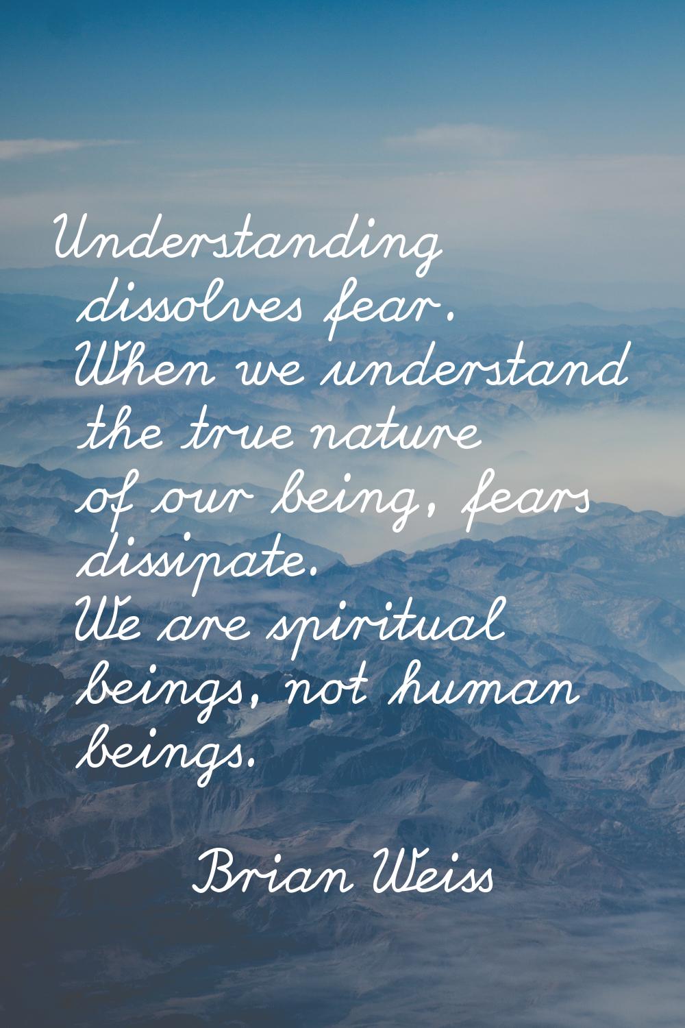 Understanding dissolves fear. When we understand the true nature of our being, fears dissipate. We 