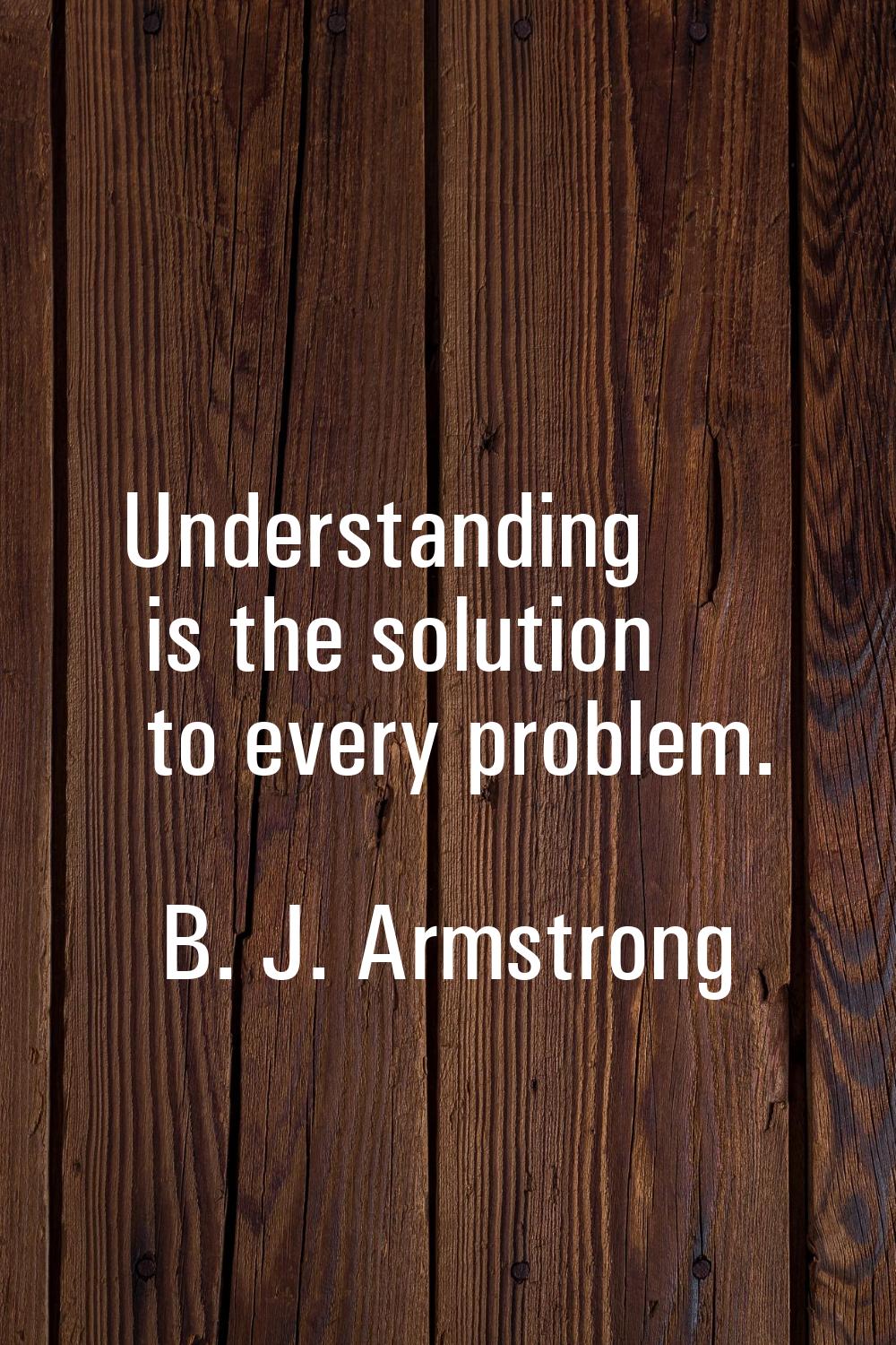 Understanding is the solution to every problem.