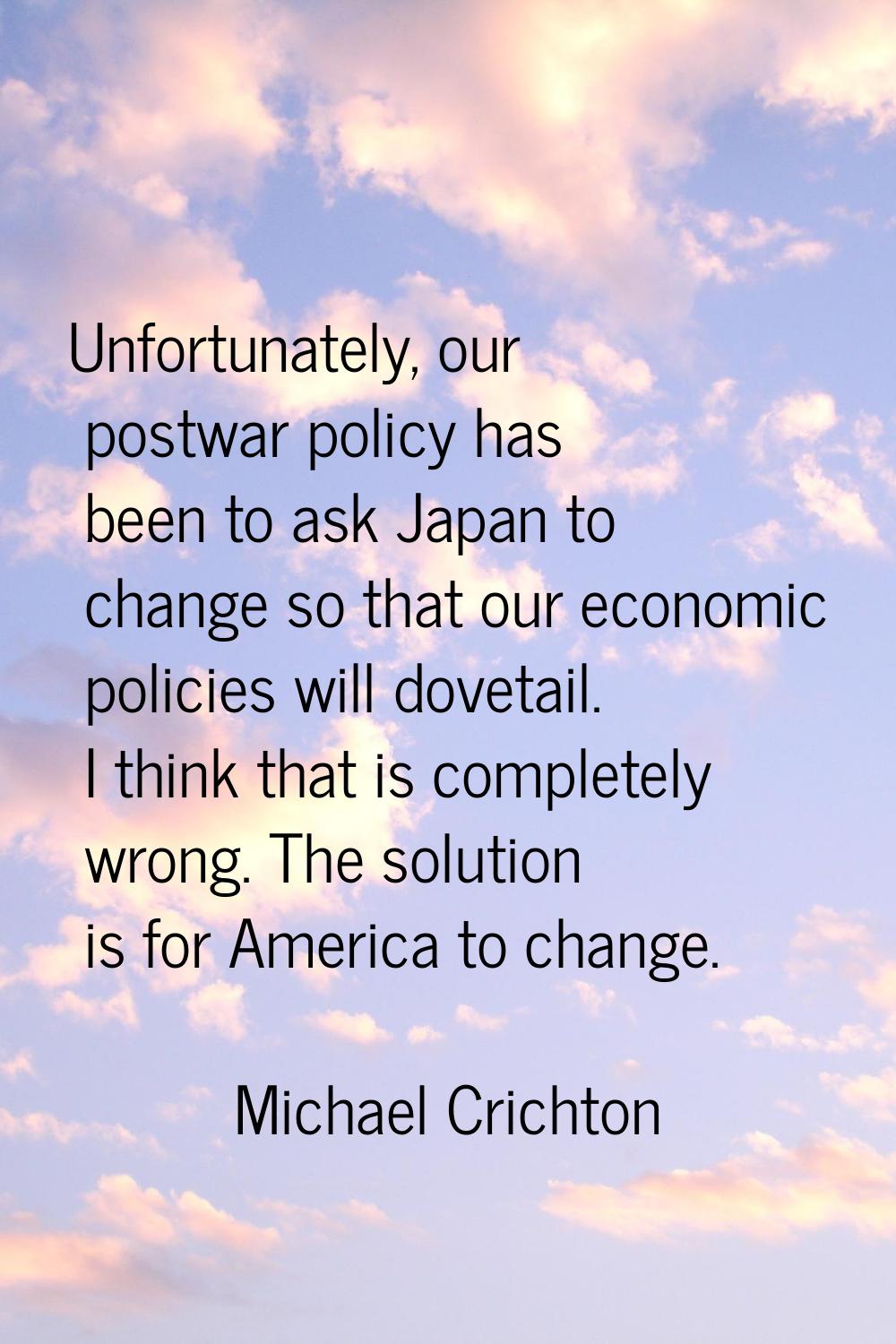 Unfortunately, our postwar policy has been to ask Japan to change so that our economic policies wil