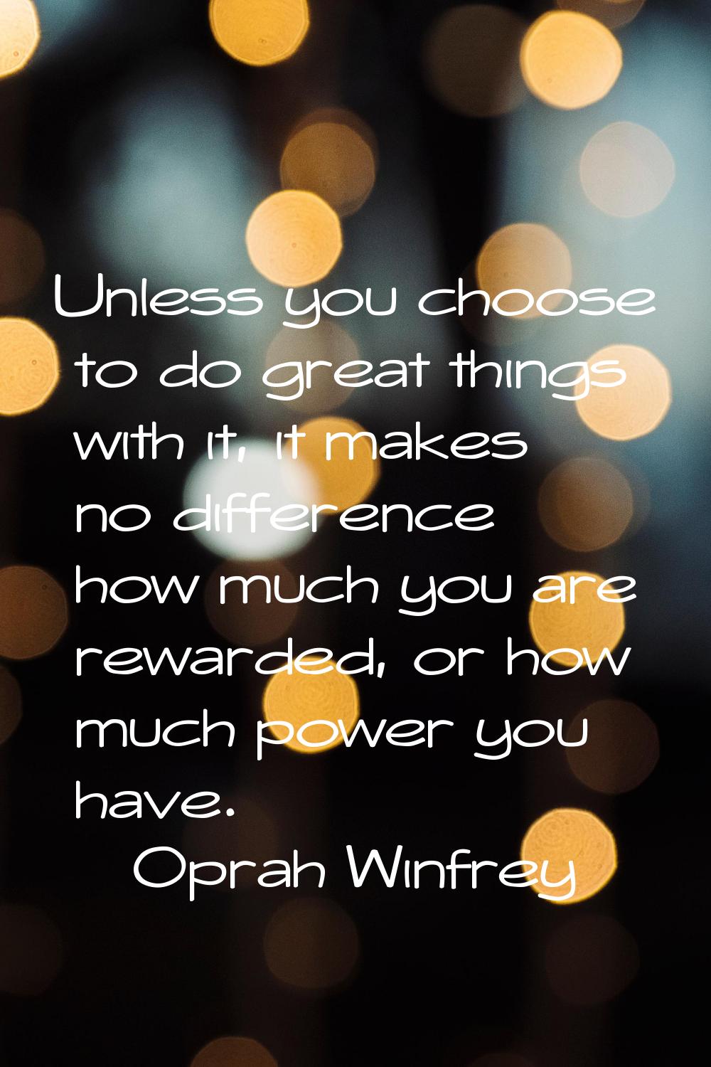 Unless you choose to do great things with it, it makes no difference how much you are rewarded, or 
