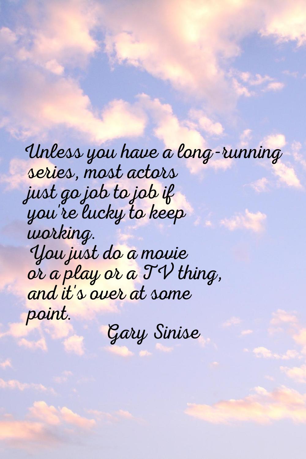 Unless you have a long-running series, most actors just go job to job if you're lucky to keep worki