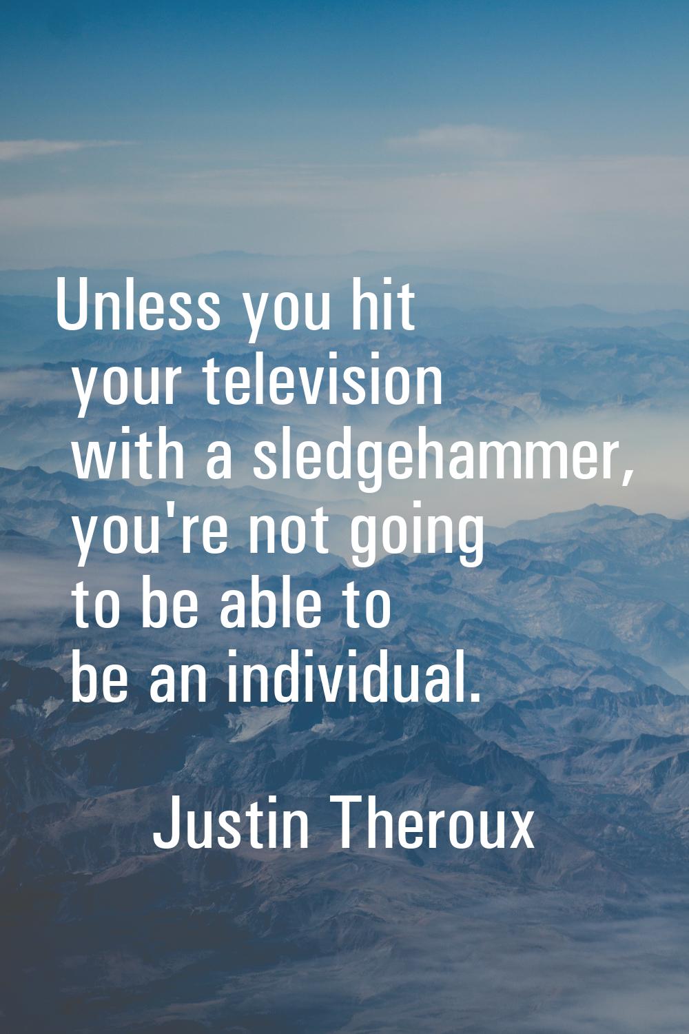Unless you hit your television with a sledgehammer, you're not going to be able to be an individual