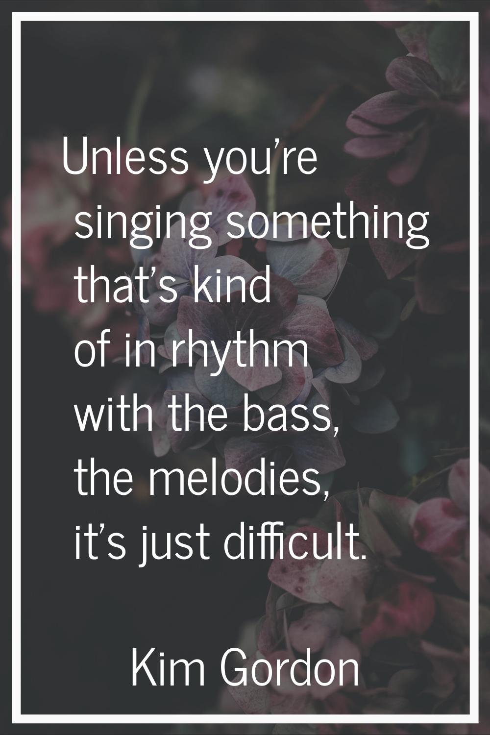 Unless you're singing something that's kind of in rhythm with the bass, the melodies, it's just dif
