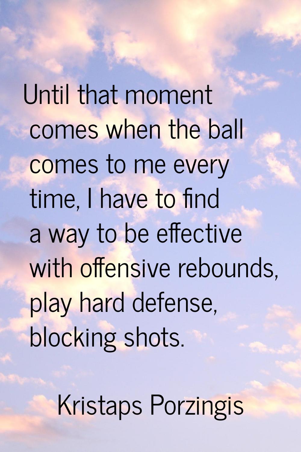 Until that moment comes when the ball comes to me every time, I have to find a way to be effective 