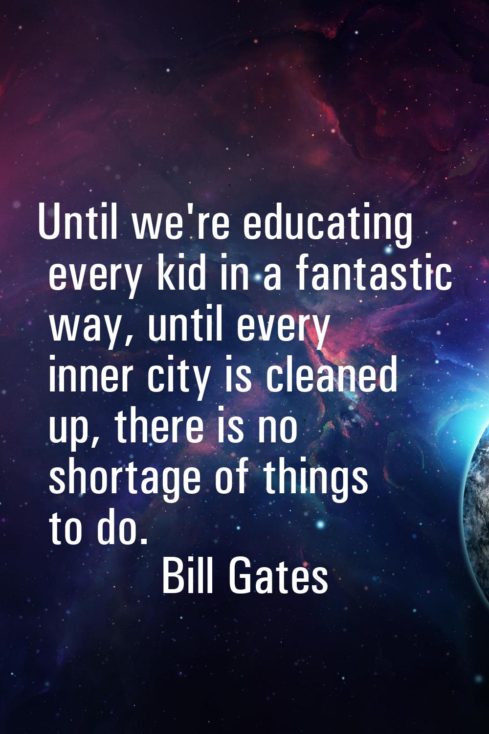 Until we're educating every kid in a fantastic way, until every inner city is cleaned up, there is 