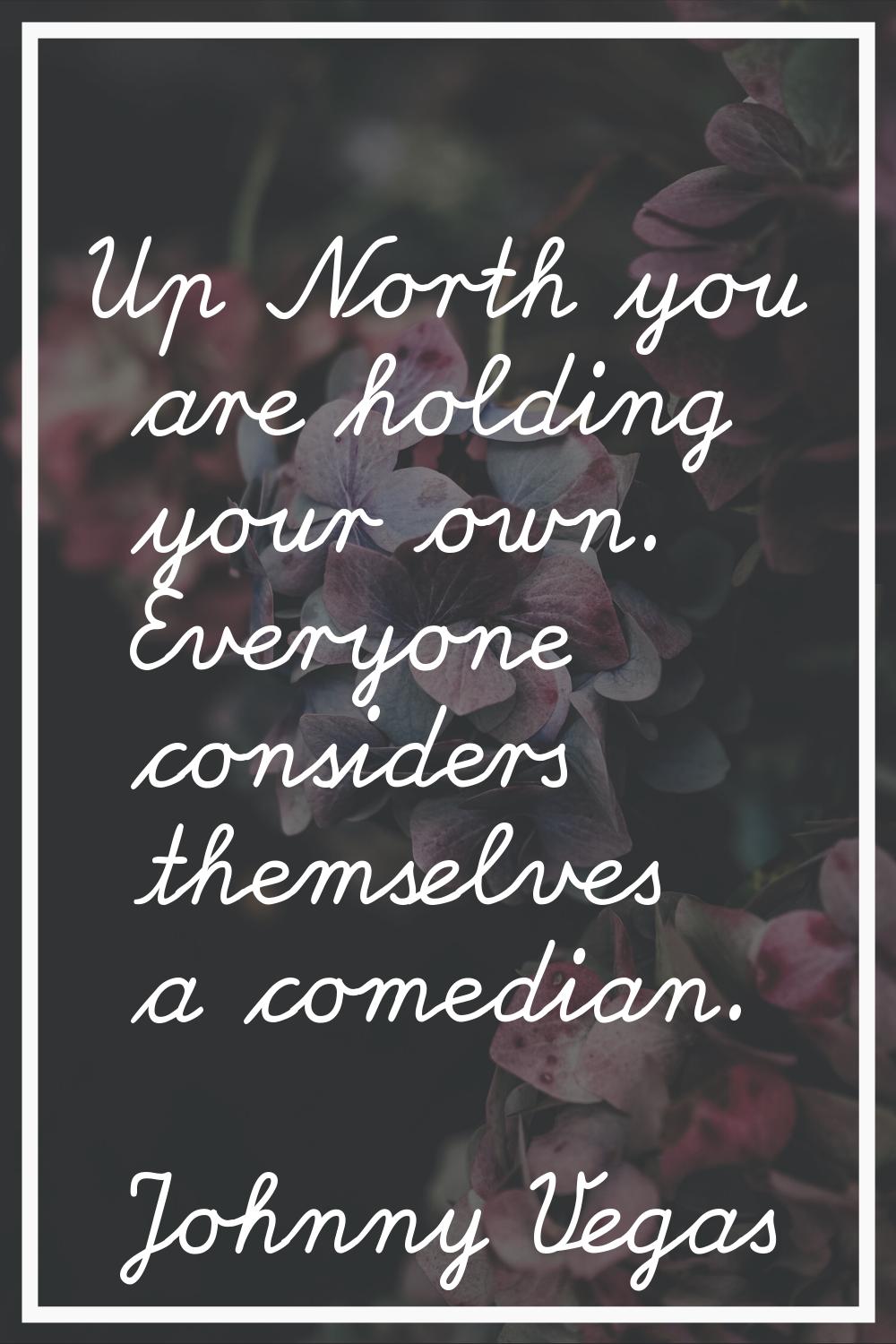 Up North you are holding your own. Everyone considers themselves a comedian.