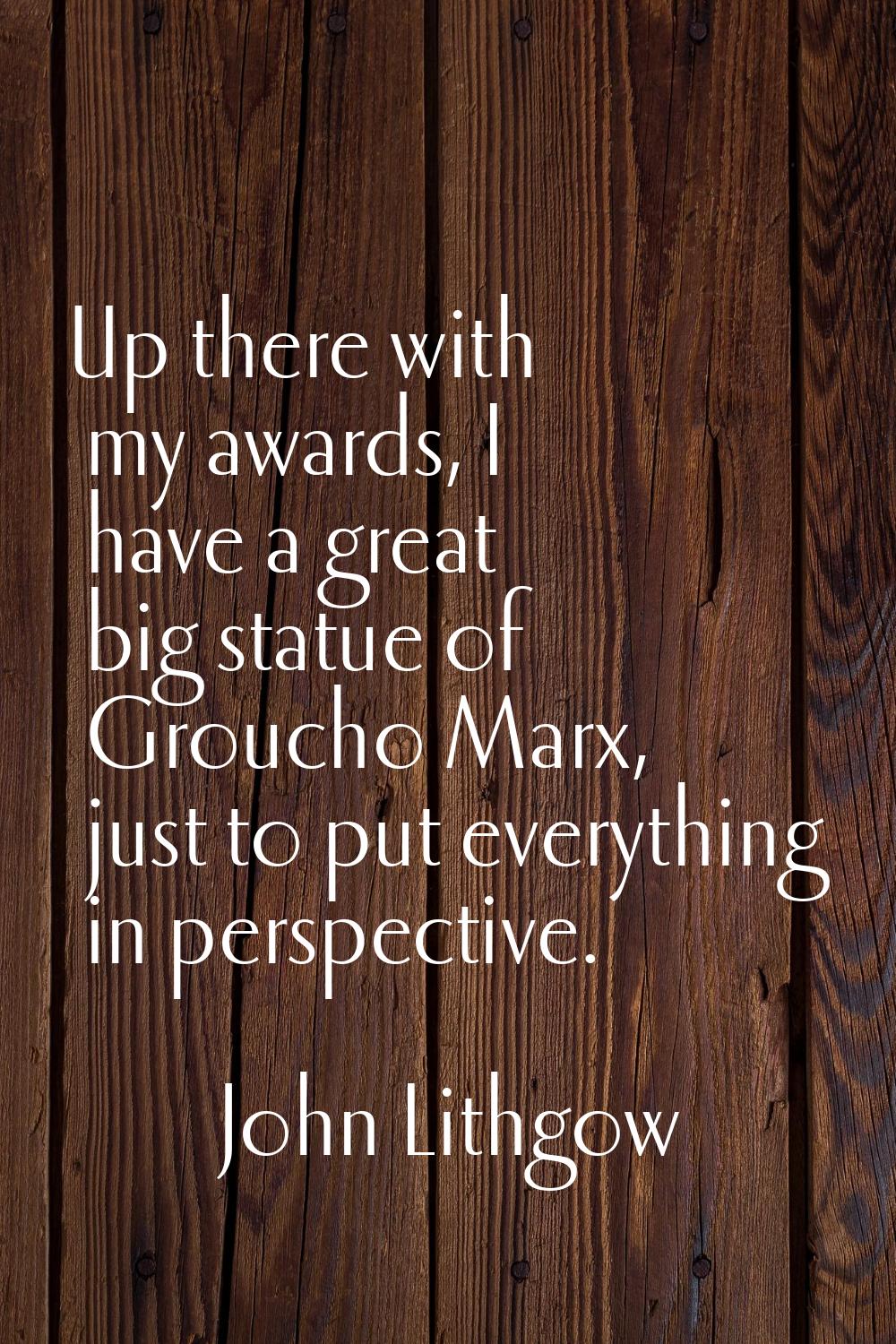 Up there with my awards, I have a great big statue of Groucho Marx, just to put everything in persp