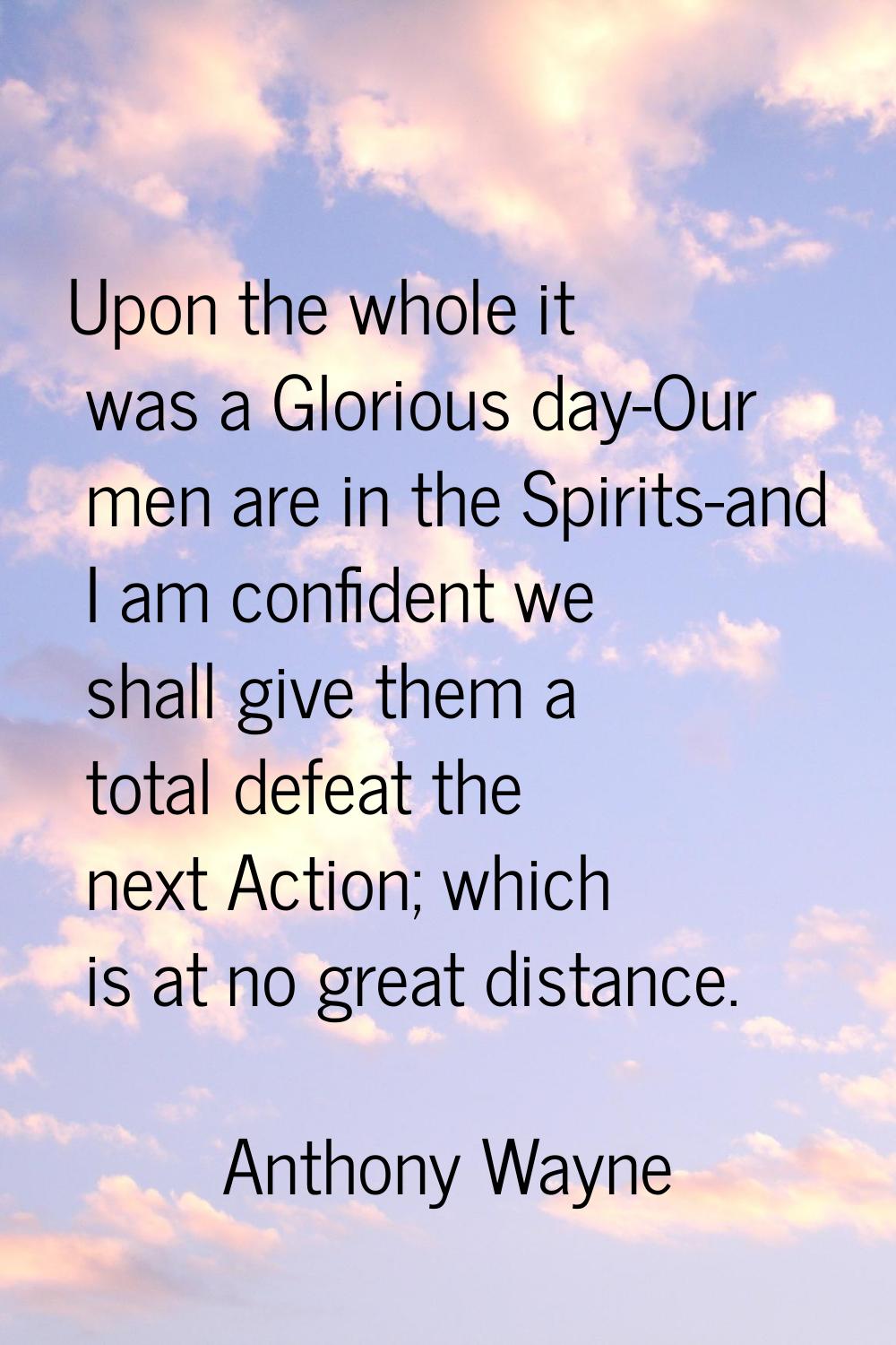 Upon the whole it was a Glorious day-Our men are in the Spirits-and I am confident we shall give th