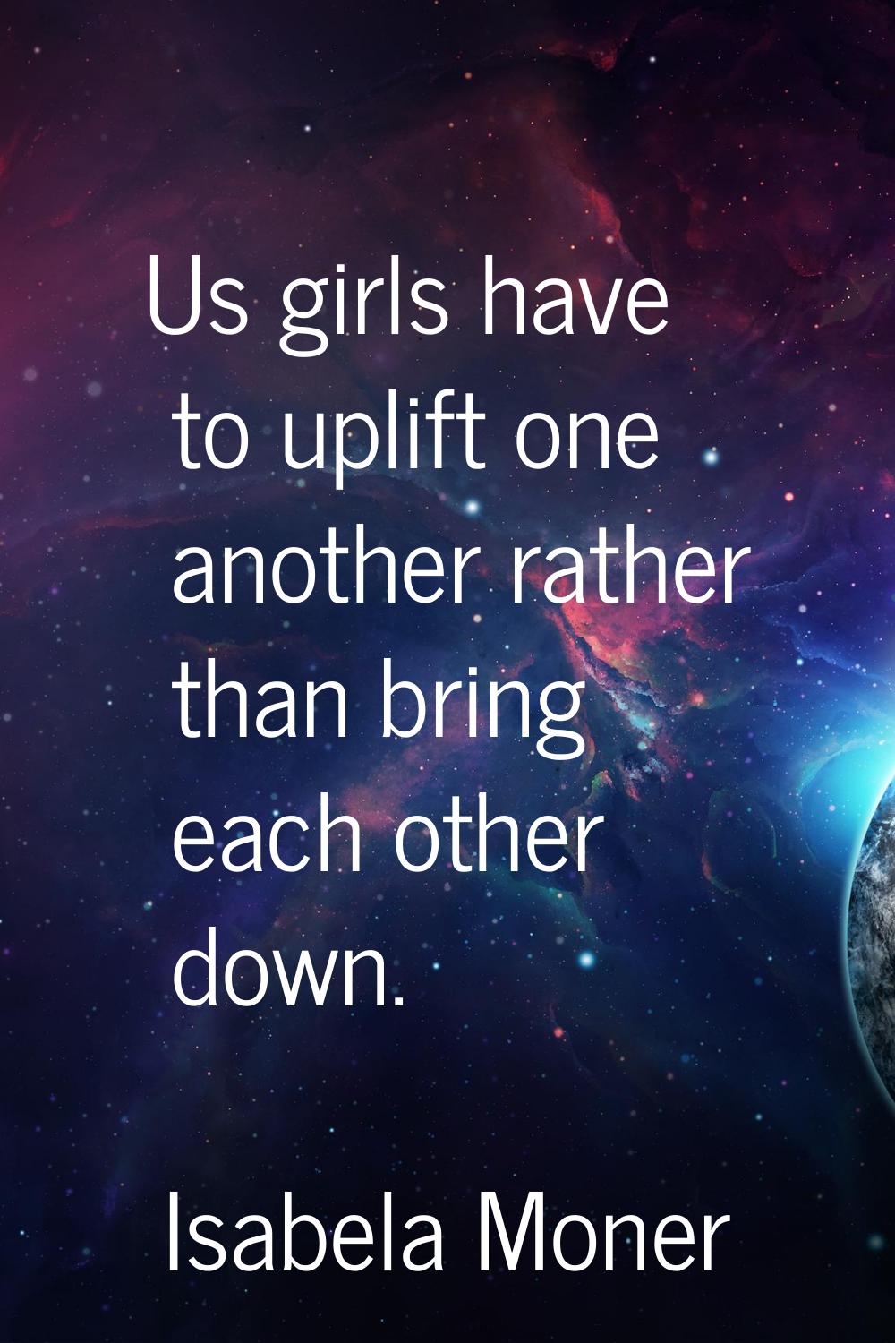 Us girls have to uplift one another rather than bring each other down.