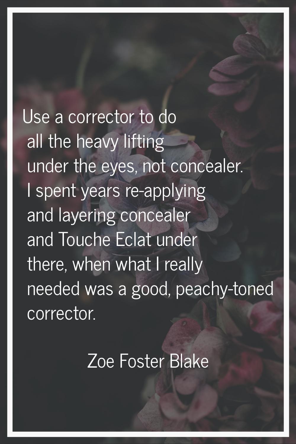 Use a corrector to do all the heavy lifting under the eyes, not concealer. I spent years re-applyin