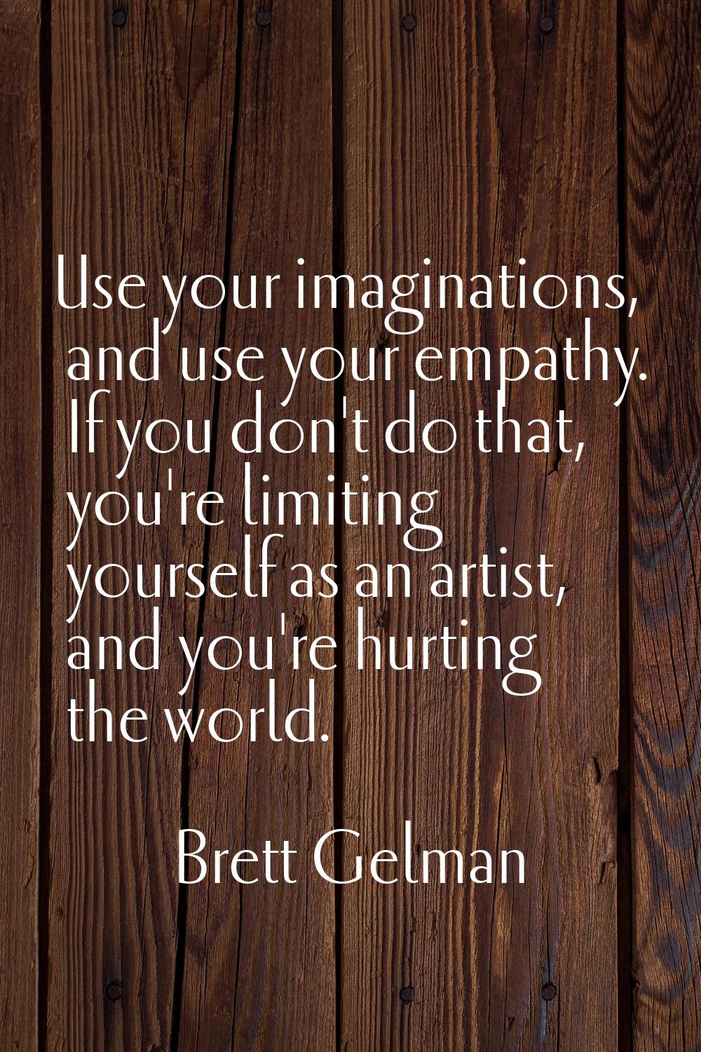 Use your imaginations, and use your empathy. If you don't do that, you're limiting yourself as an a