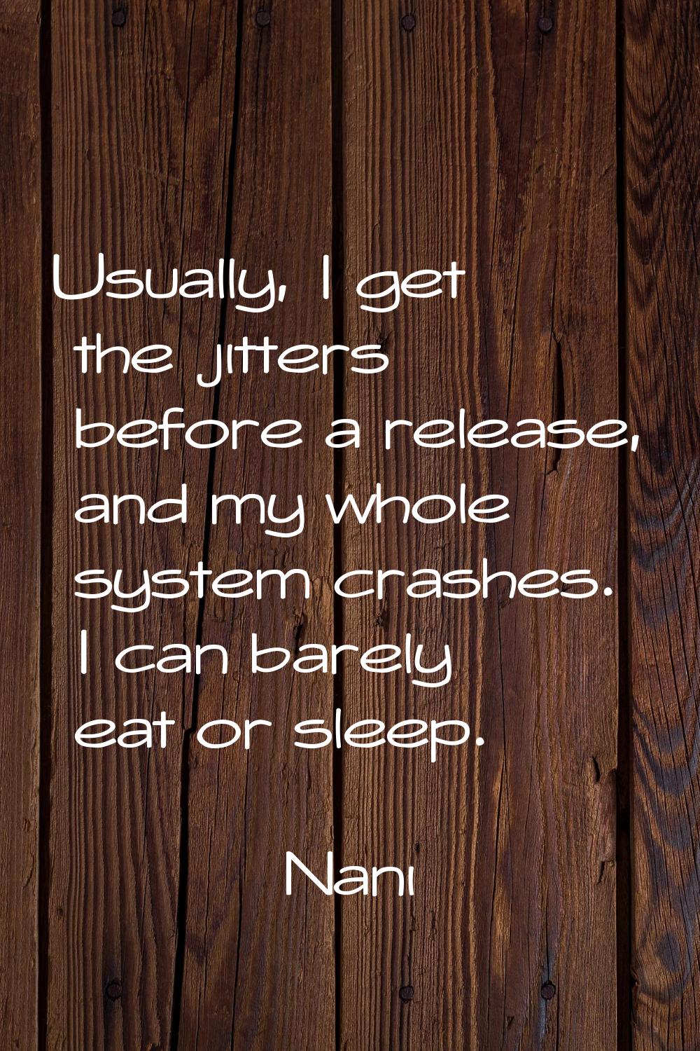 Usually, I get the jitters before a release, and my whole system crashes. I can barely eat or sleep