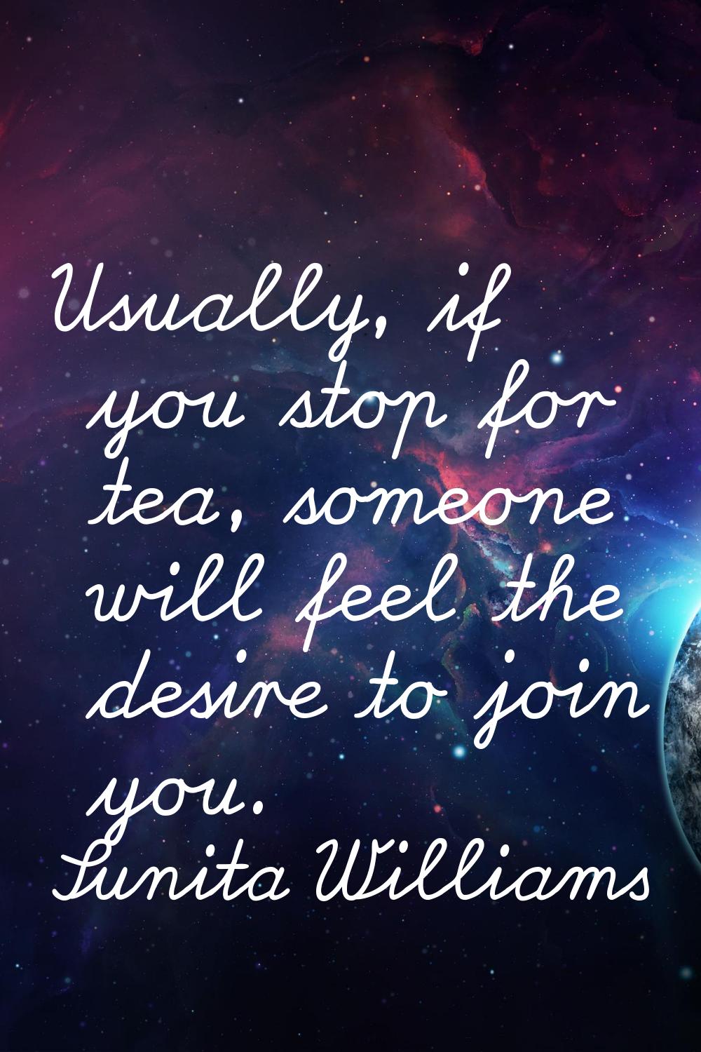 Usually, if you stop for tea, someone will feel the desire to join you.