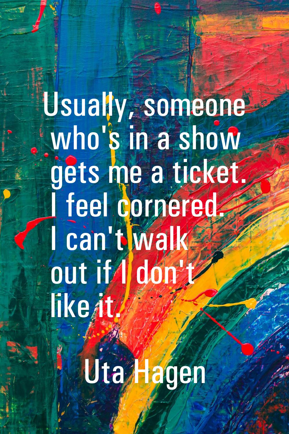 Usually, someone who's in a show gets me a ticket. I feel cornered. I can't walk out if I don't lik