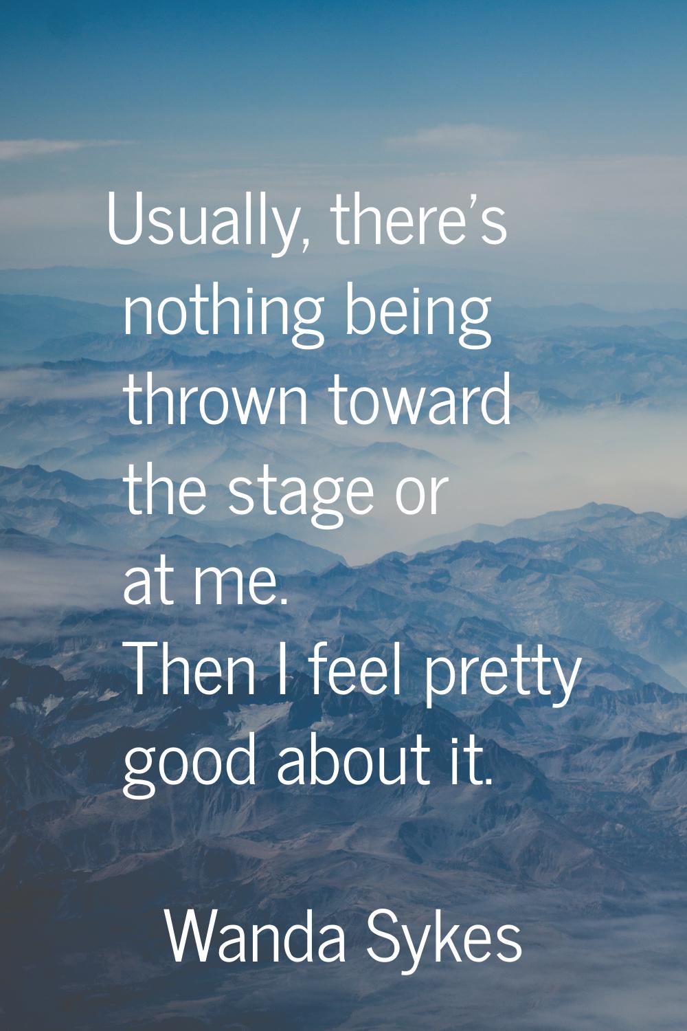 Usually, there's nothing being thrown toward the stage or at me. Then I feel pretty good about it.