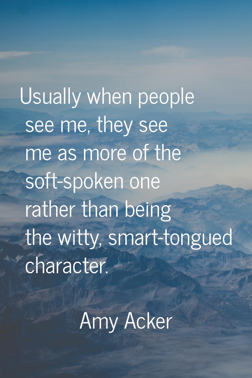 Usually when people see me, they see me as more of the soft-spoken one rather than being the witty,