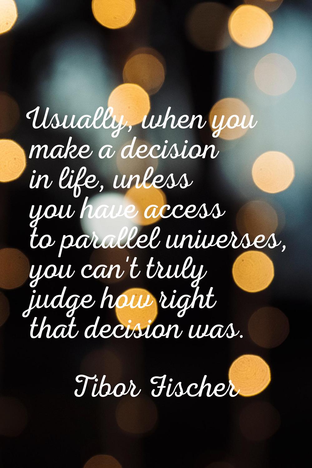 Usually, when you make a decision in life, unless you have access to parallel universes, you can't 