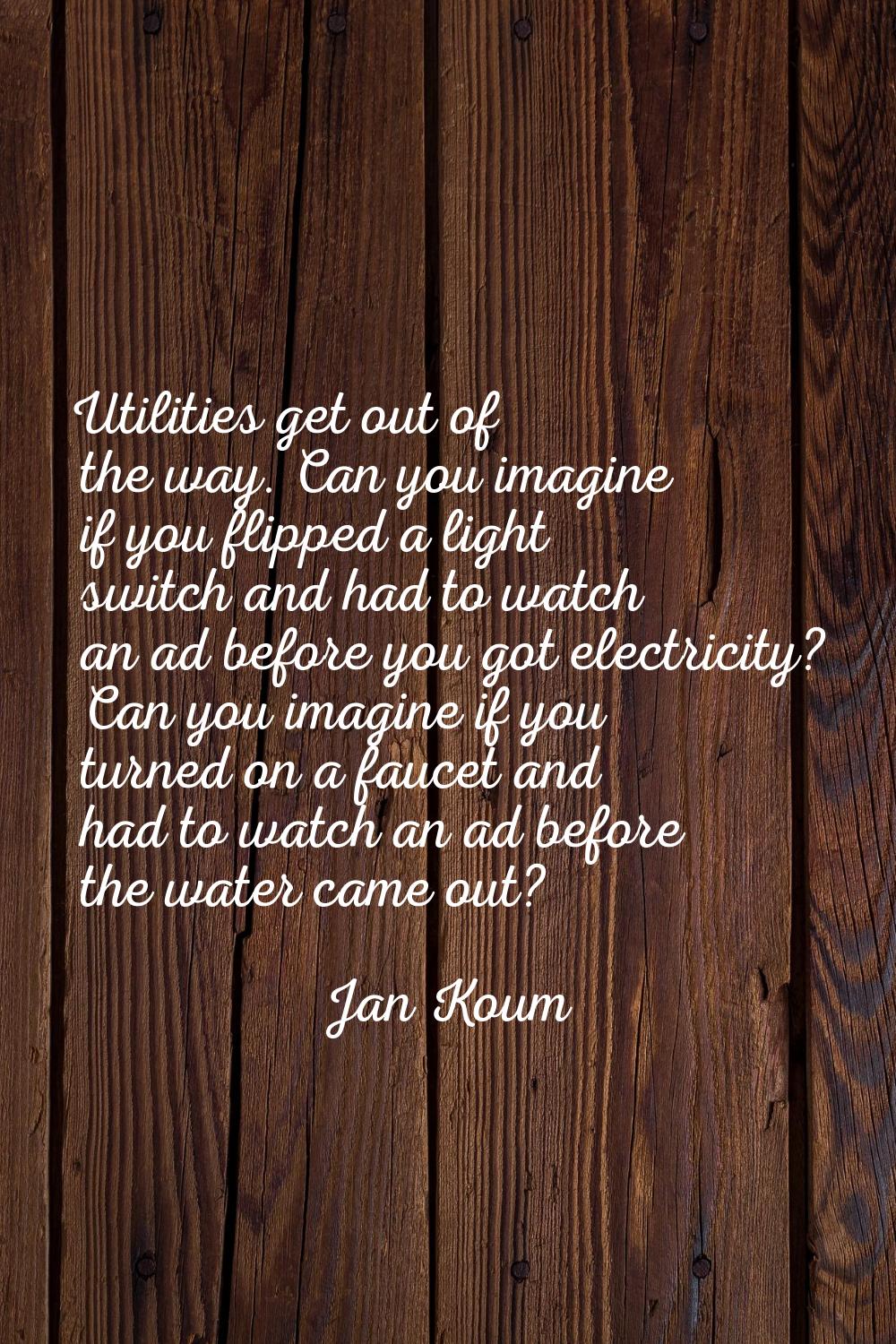 Utilities get out of the way. Can you imagine if you flipped a light switch and had to watch an ad 