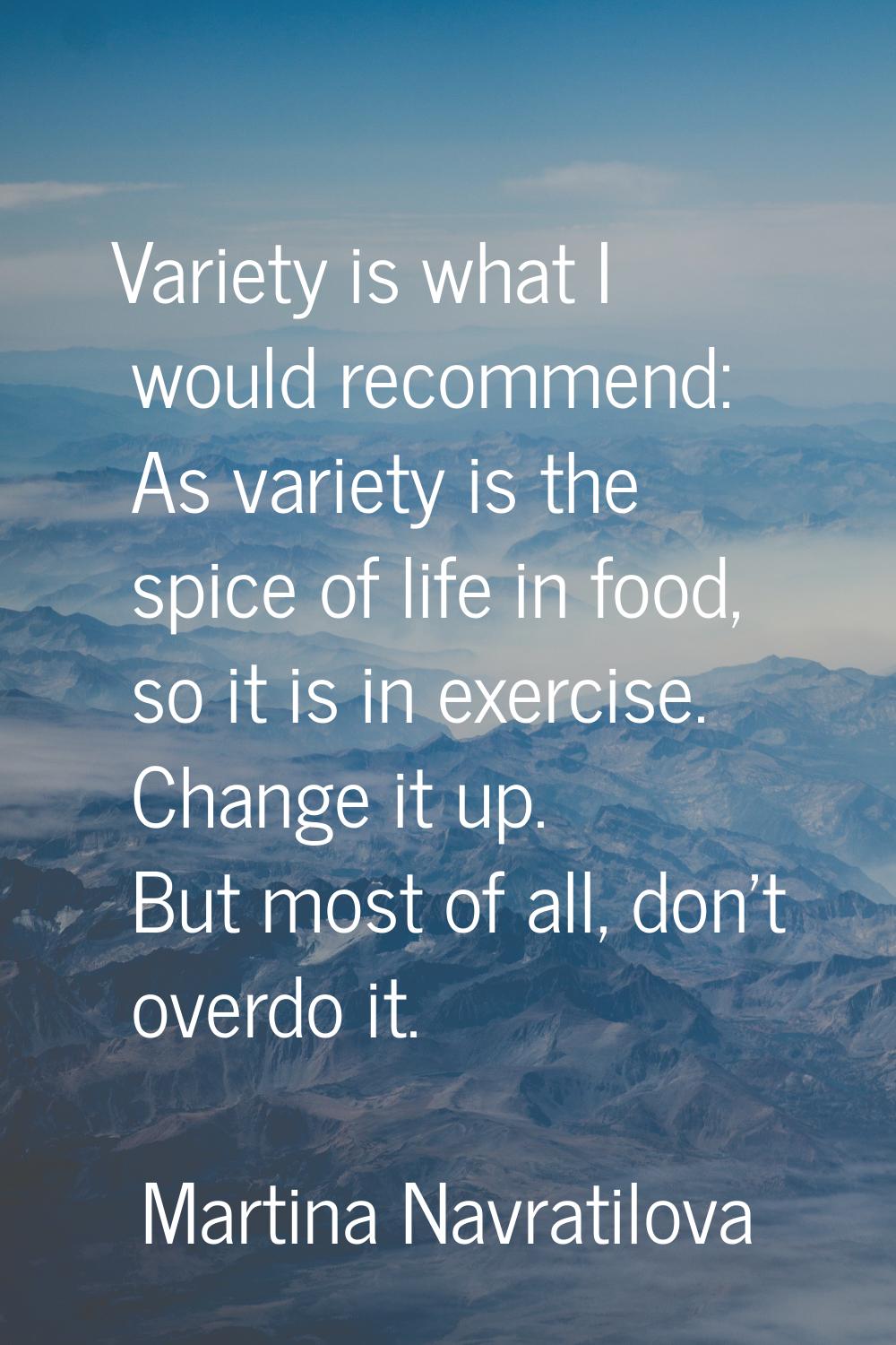 Variety is what I would recommend: As variety is the spice of life in food, so it is in exercise. C