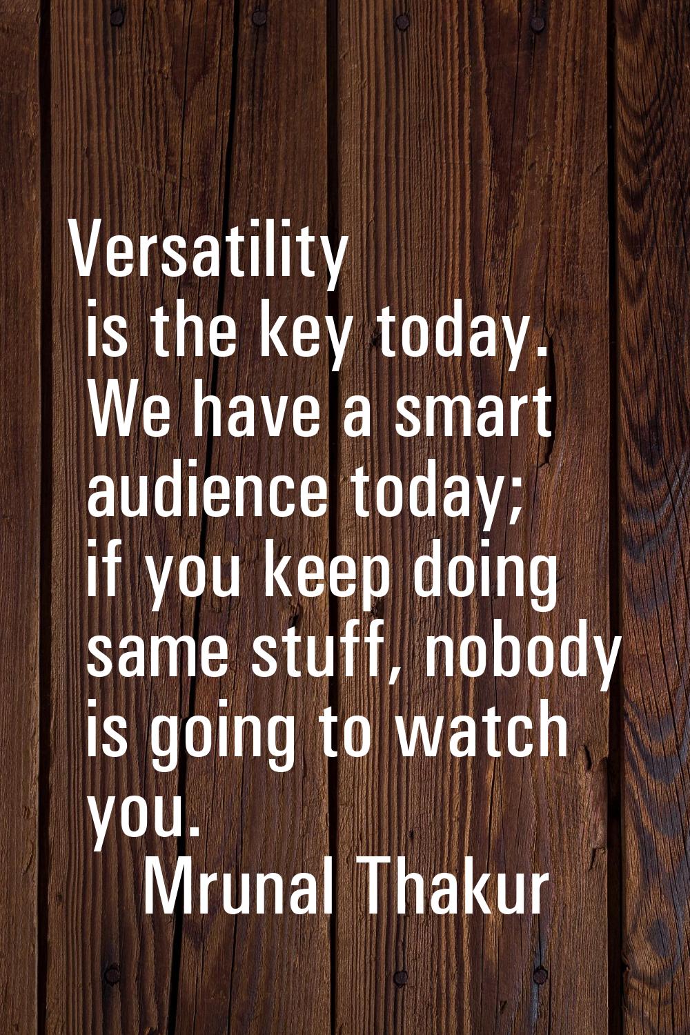 Versatility is the key today. We have a smart audience today; if you keep doing same stuff, nobody 