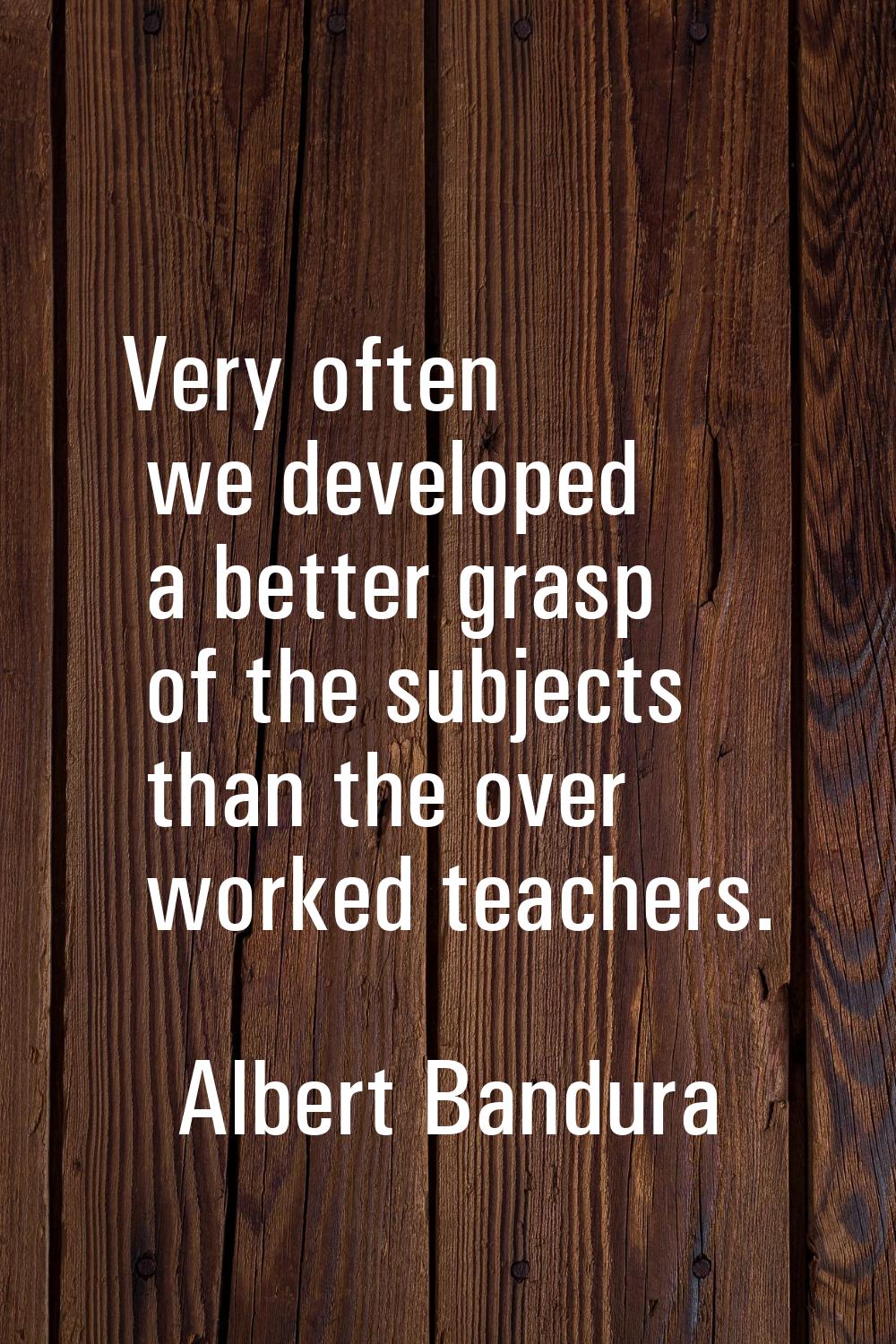 Very often we developed a better grasp of the subjects than the over worked teachers.