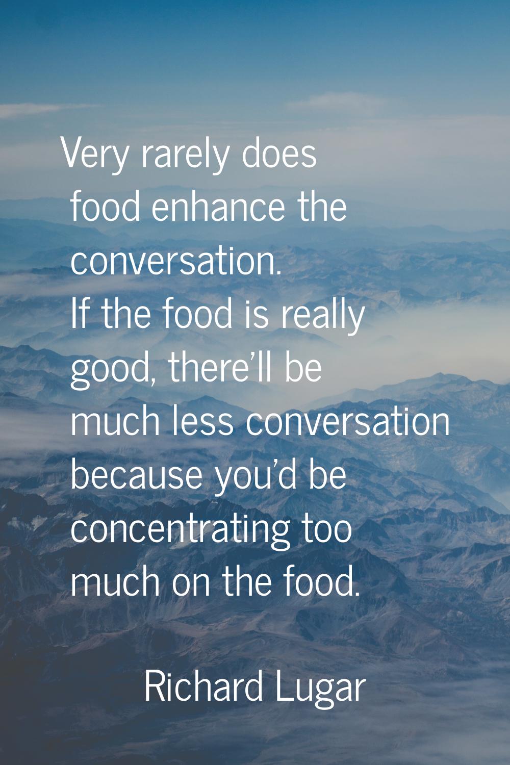 Very rarely does food enhance the conversation. If the food is really good, there'll be much less c