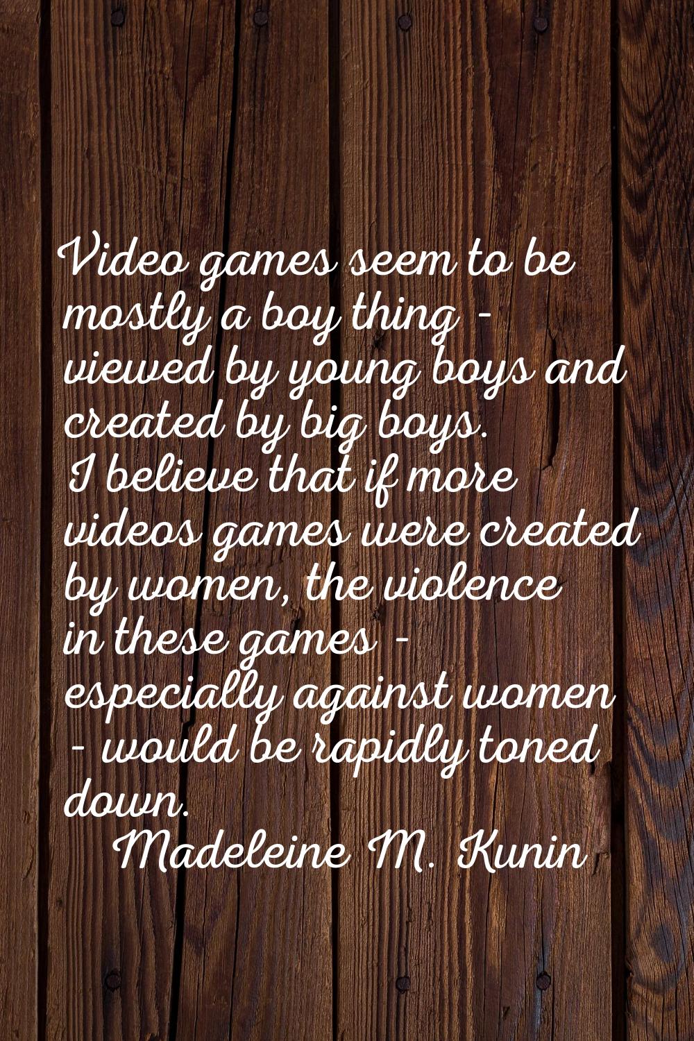 Video games seem to be mostly a boy thing - viewed by young boys and created by big boys. I believe