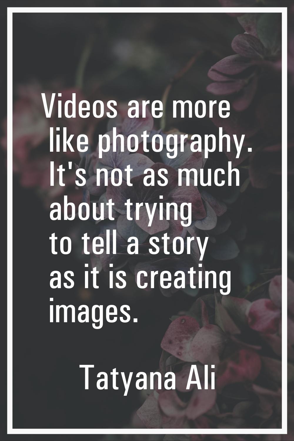 Videos are more like photography. It's not as much about trying to tell a story as it is creating i