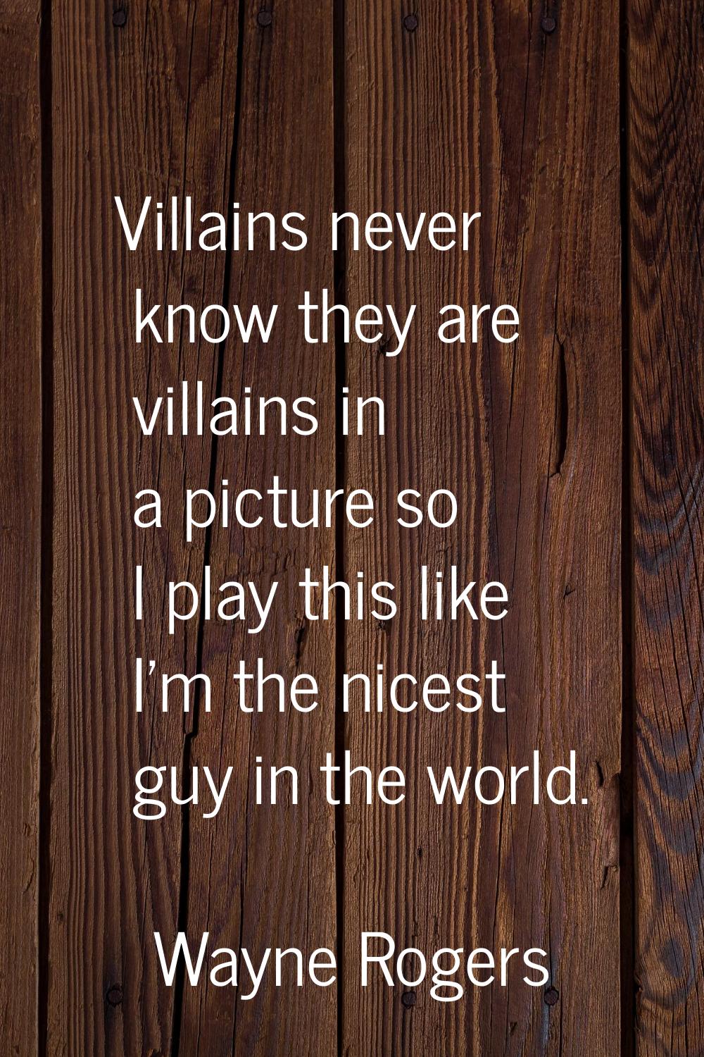 Villains never know they are villains in a picture so I play this like I'm the nicest guy in the wo