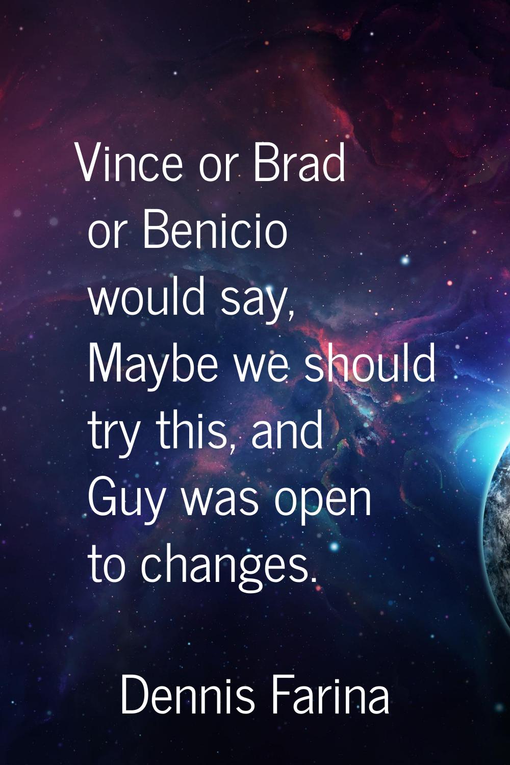 Vince or Brad or Benicio would say, Maybe we should try this, and Guy was open to changes.