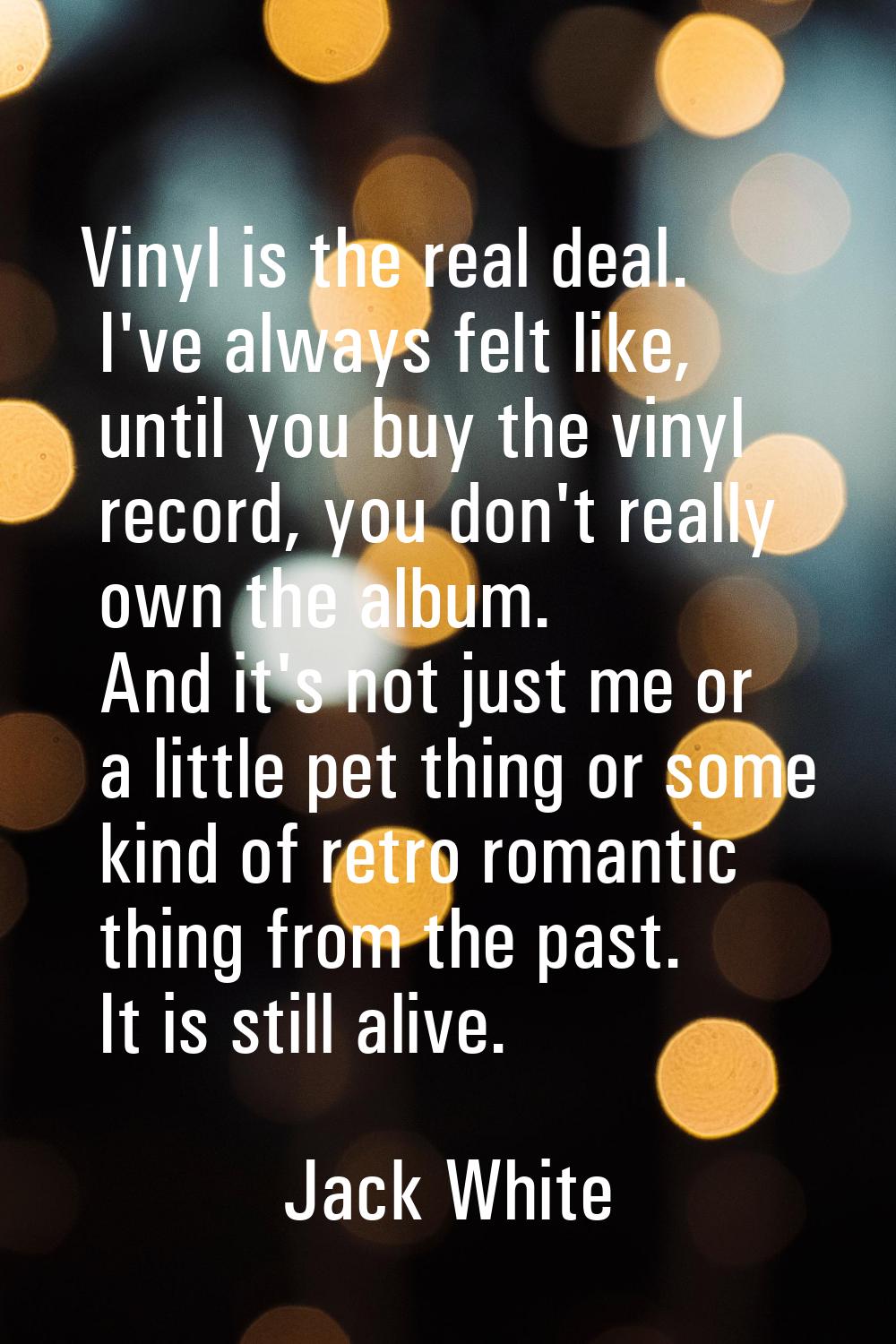 Vinyl is the real deal. I've always felt like, until you buy the vinyl record, you don't really own