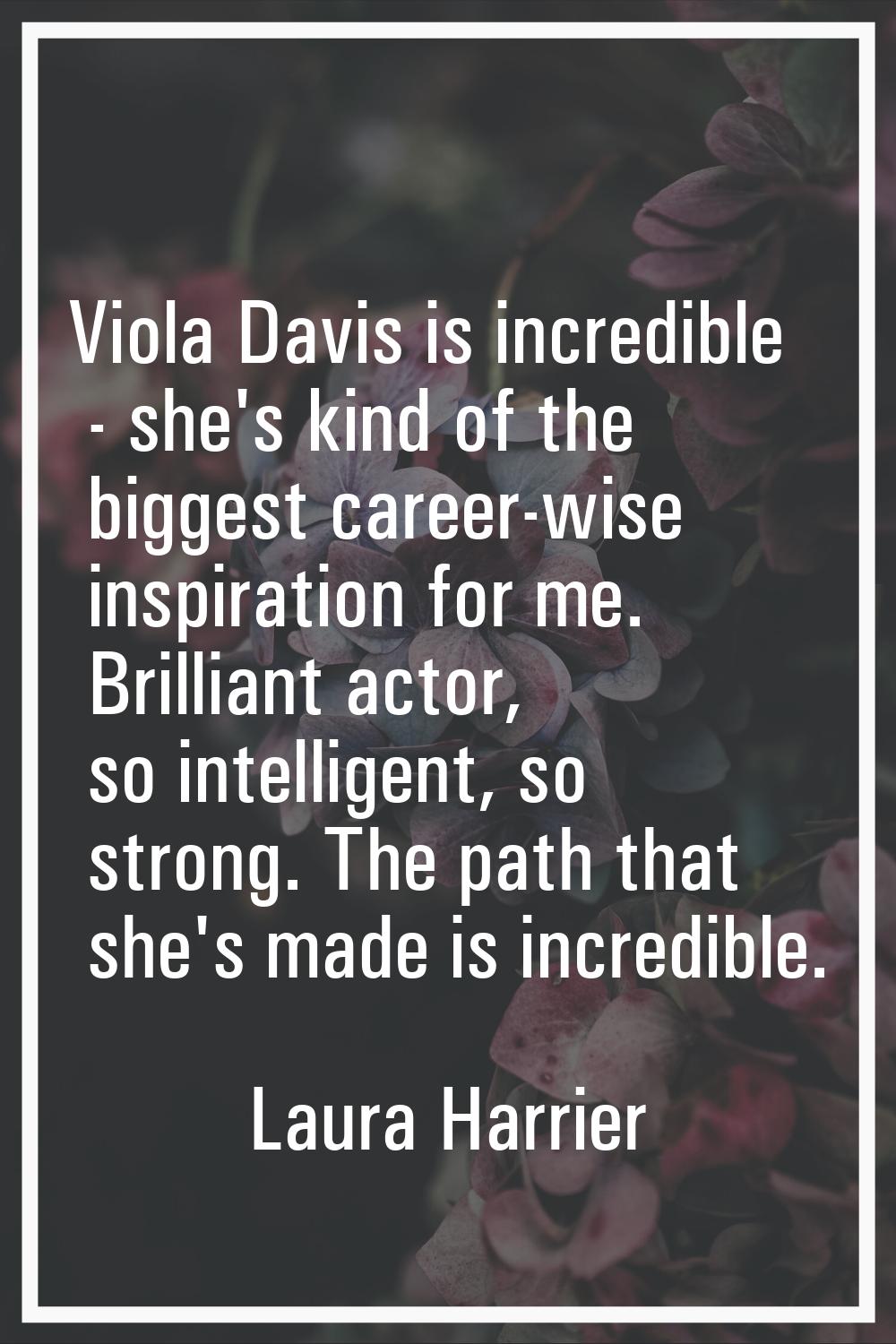 Viola Davis is incredible - she's kind of the biggest career-wise inspiration for me. Brilliant act
