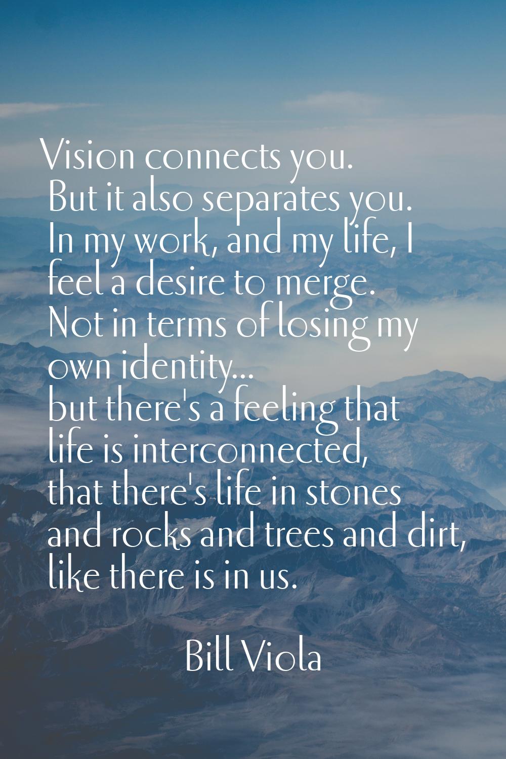 Vision connects you. But it also separates you. In my work, and my life, I feel a desire to merge. 
