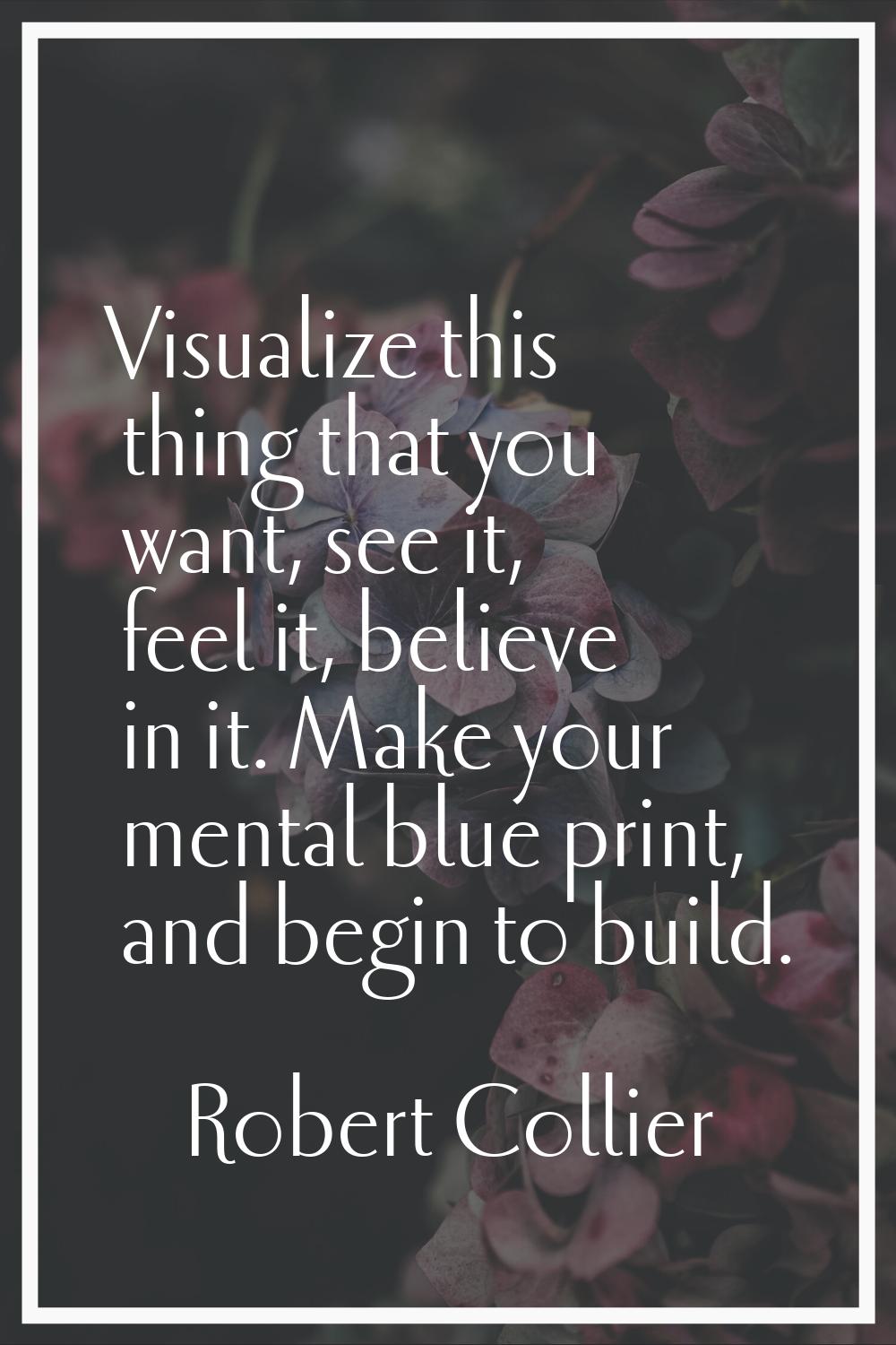 Visualize this thing that you want, see it, feel it, believe in it. Make your mental blue print, an