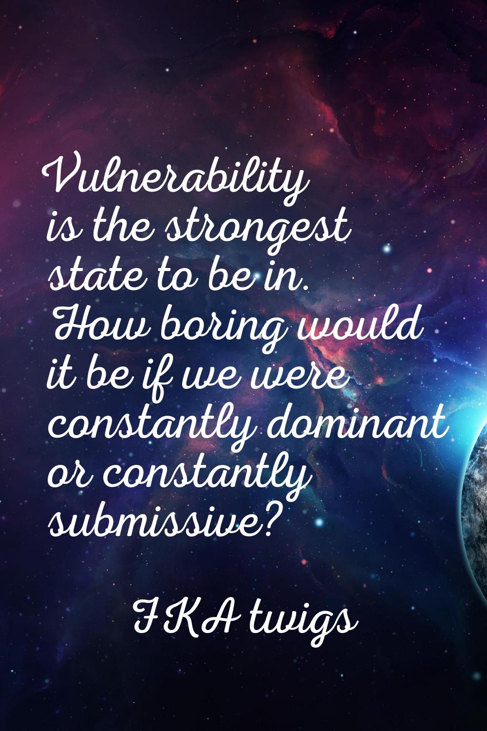 Vulnerability is the strongest state to be in. How boring would it be if we were constantly dominan