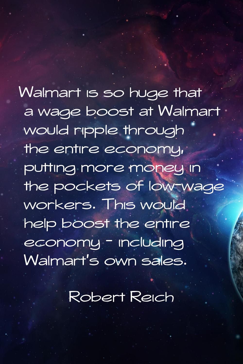 Walmart is so huge that a wage boost at Walmart would ripple through the entire economy, putting mo