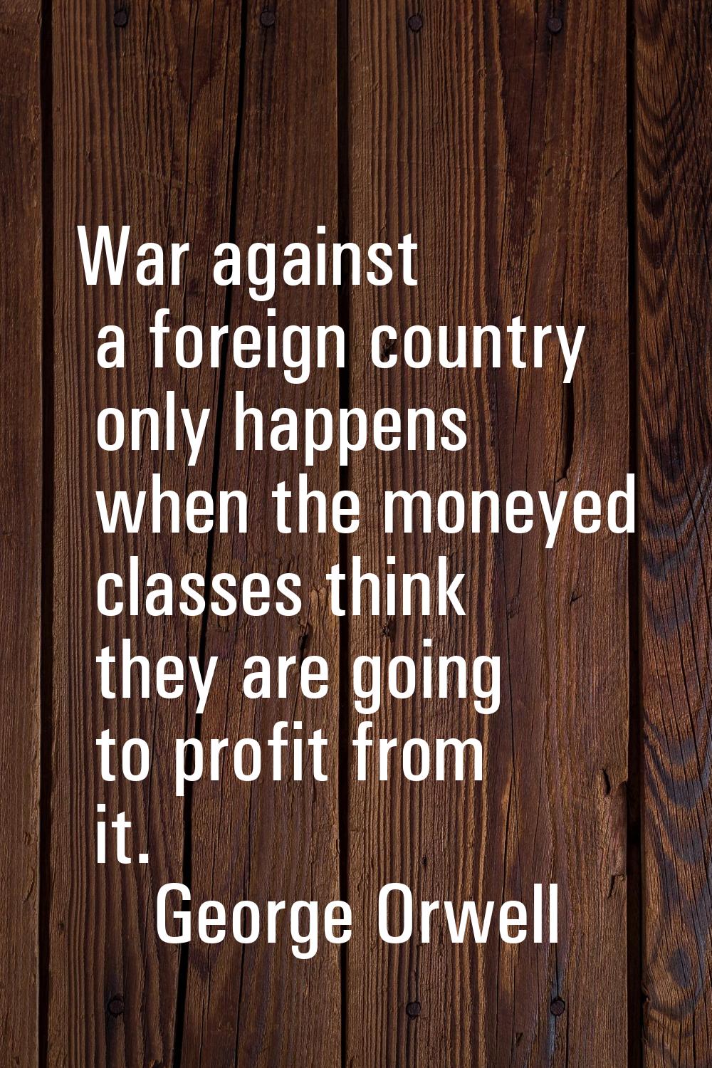 War against a foreign country only happens when the moneyed classes think they are going to profit 