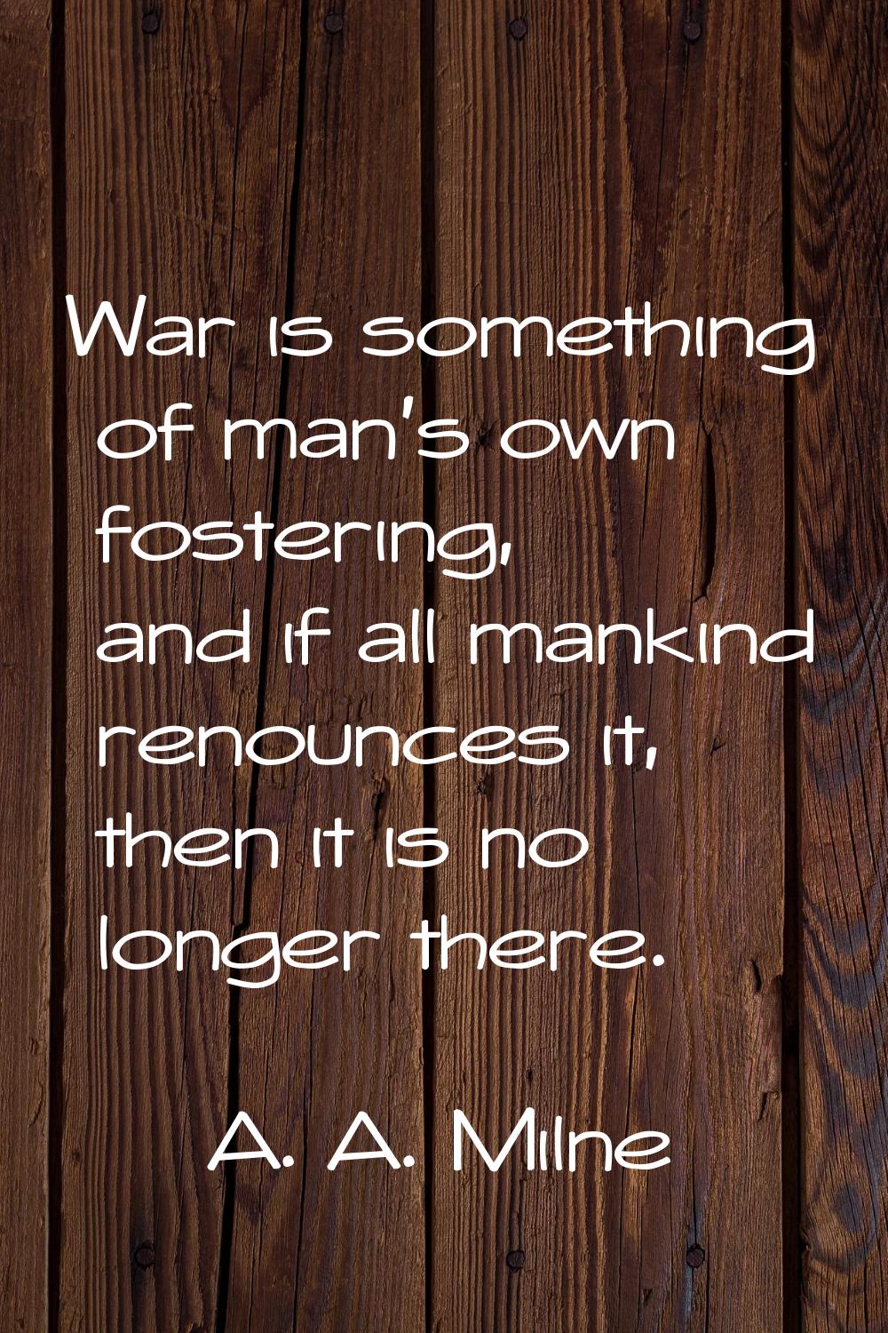 War is something of man's own fostering, and if all mankind renounces it, then it is no longer ther