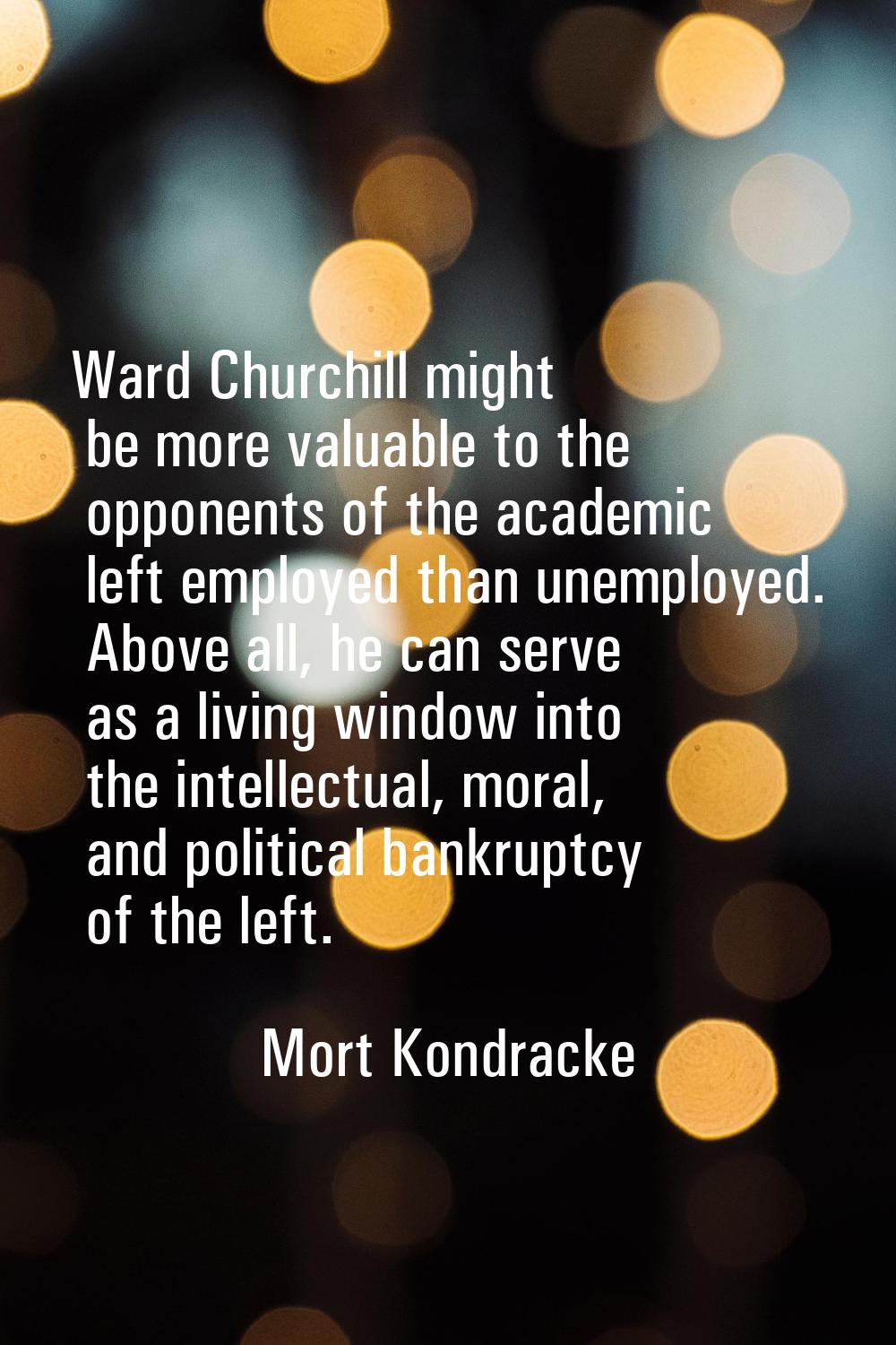 Ward Churchill might be more valuable to the opponents of the academic left employed than unemploye