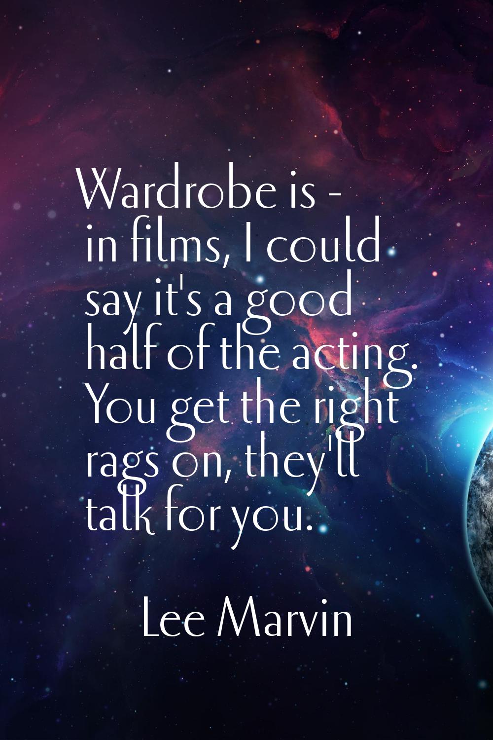 Wardrobe is - in films, I could say it's a good half of the acting. You get the right rags on, they