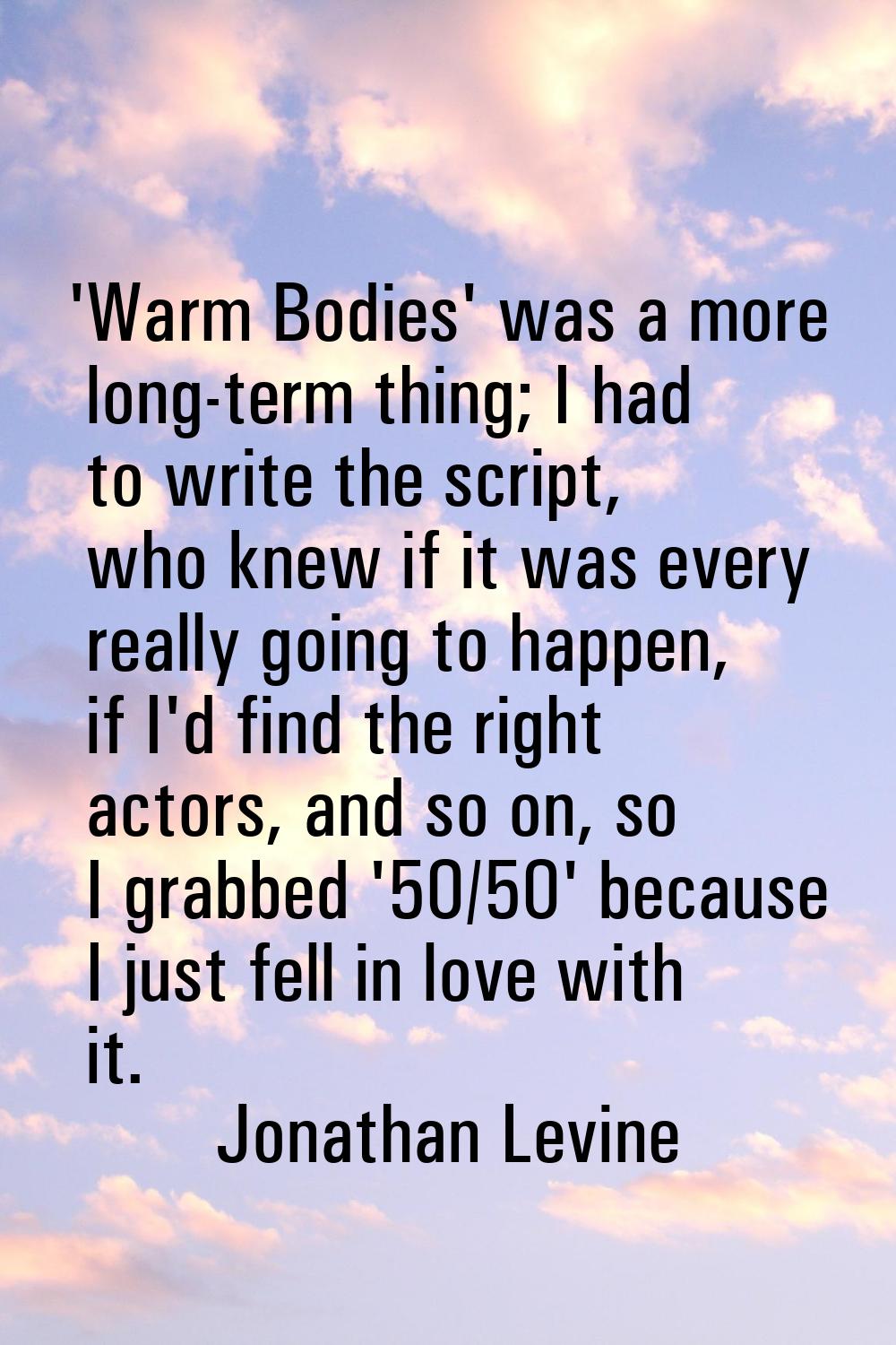 'Warm Bodies' was a more long-term thing; I had to write the script, who knew if it was every reall