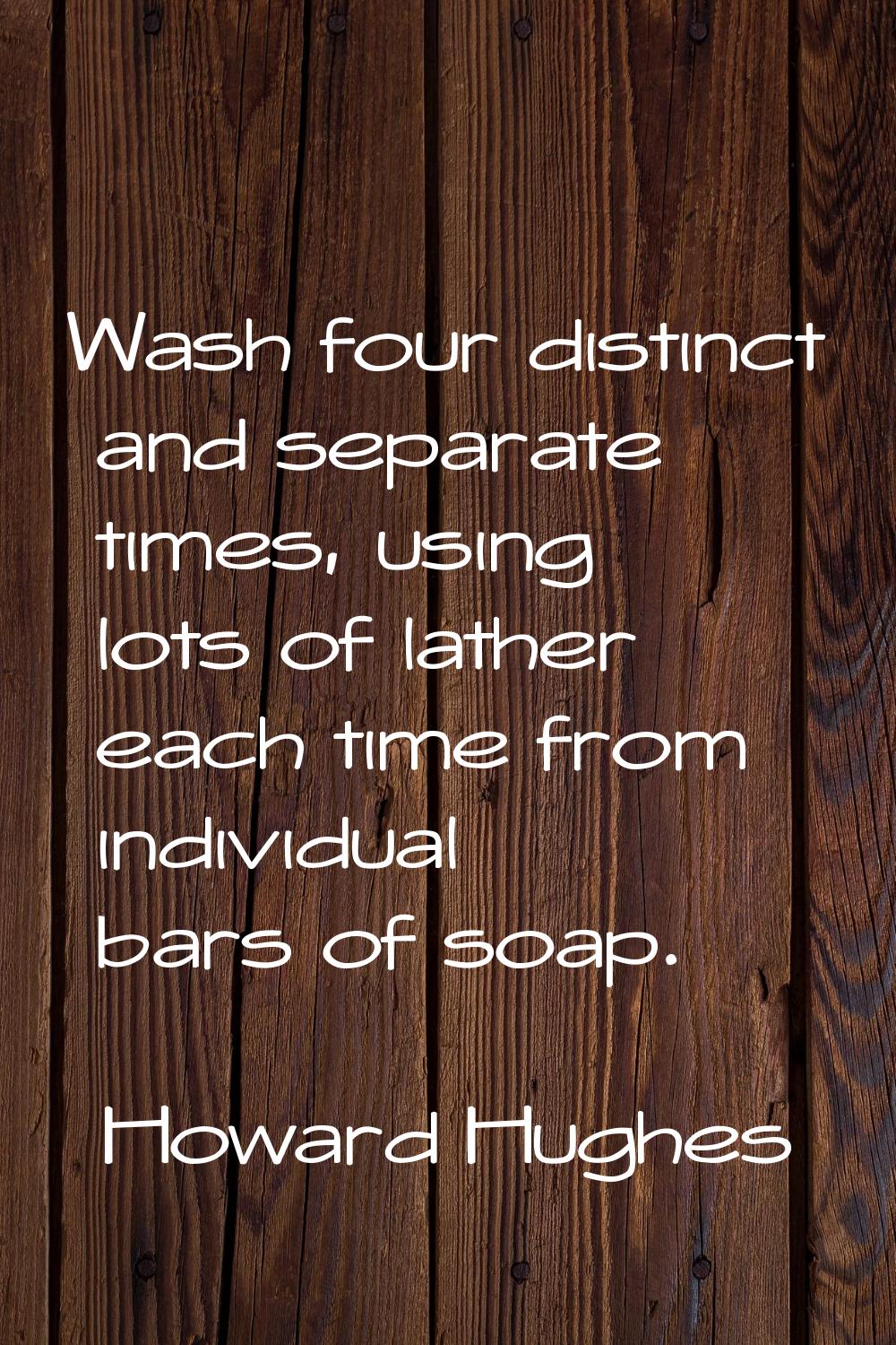 Wash four distinct and separate times, using lots of lather each time from individual bars of soap.