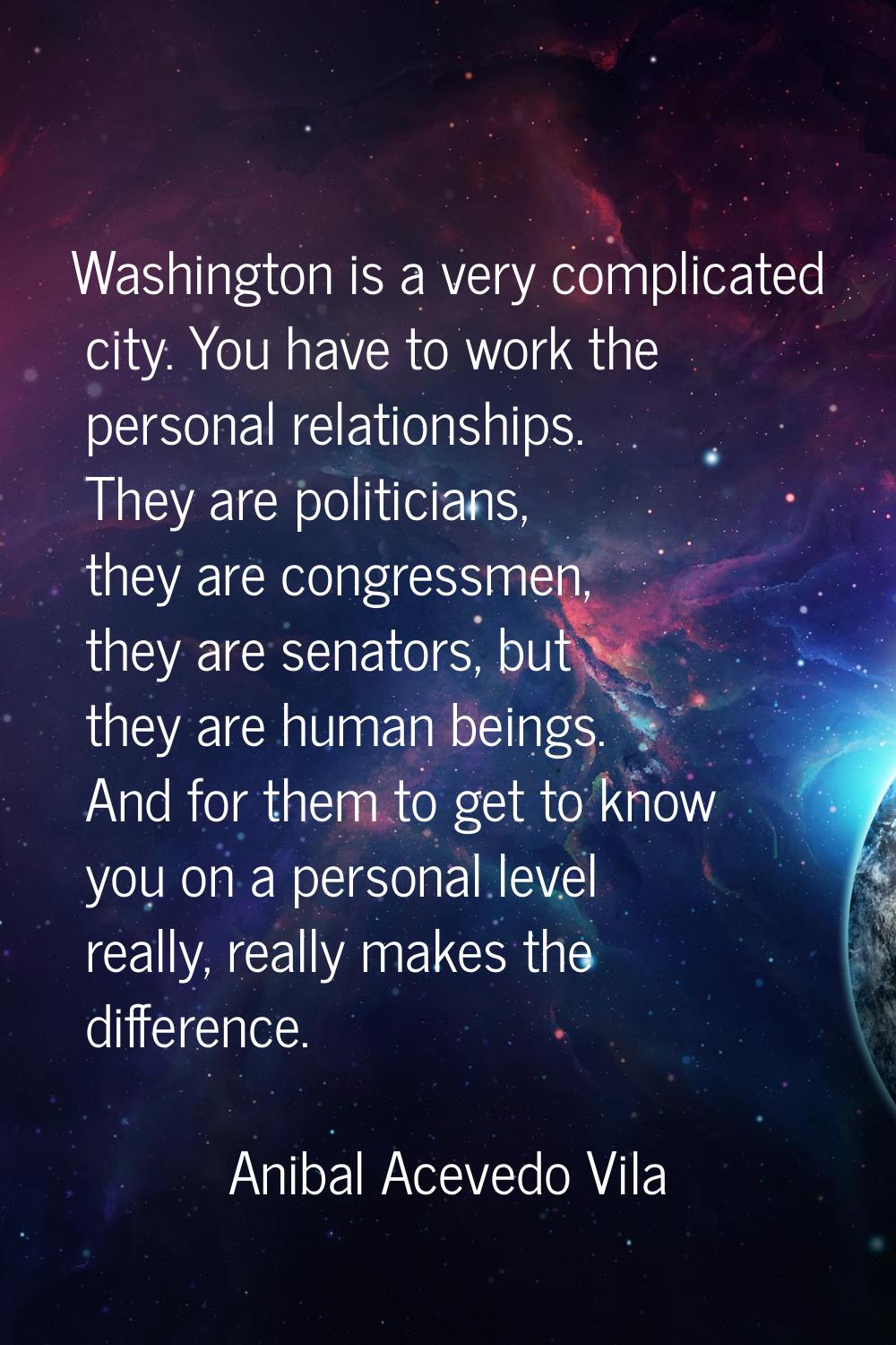 Washington is a very complicated city. You have to work the personal relationships. They are politi