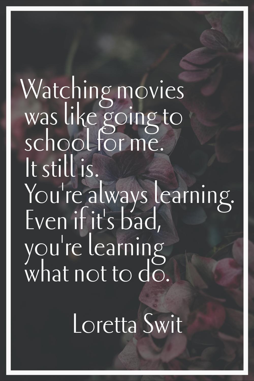 Watching movies was like going to school for me. It still is. You're always learning. Even if it's 