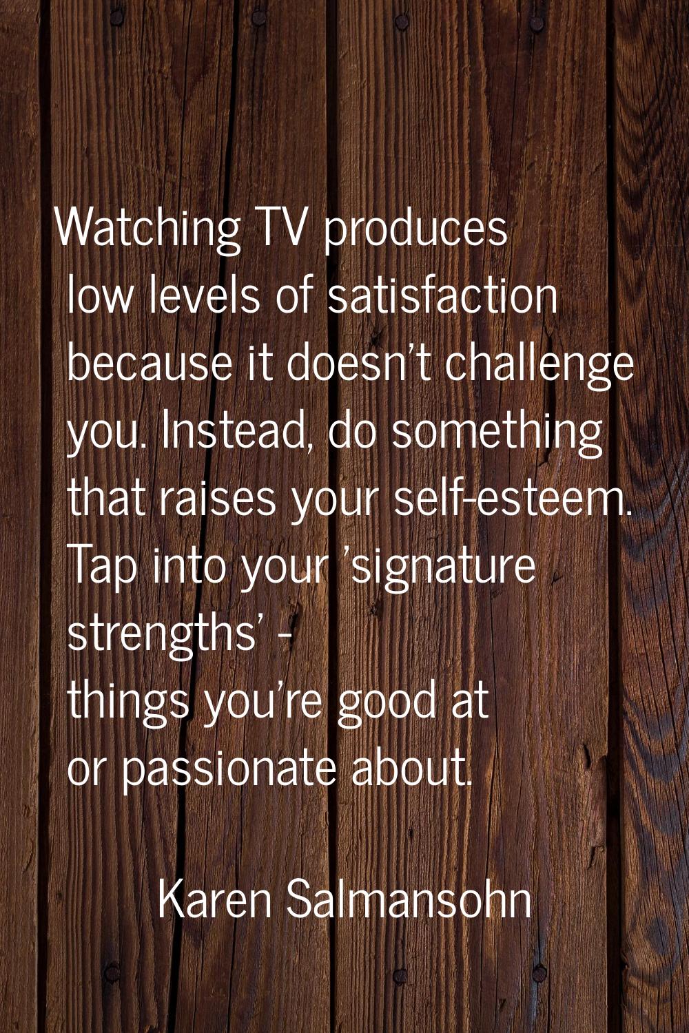 Watching TV produces low levels of satisfaction because it doesn't challenge you. Instead, do somet