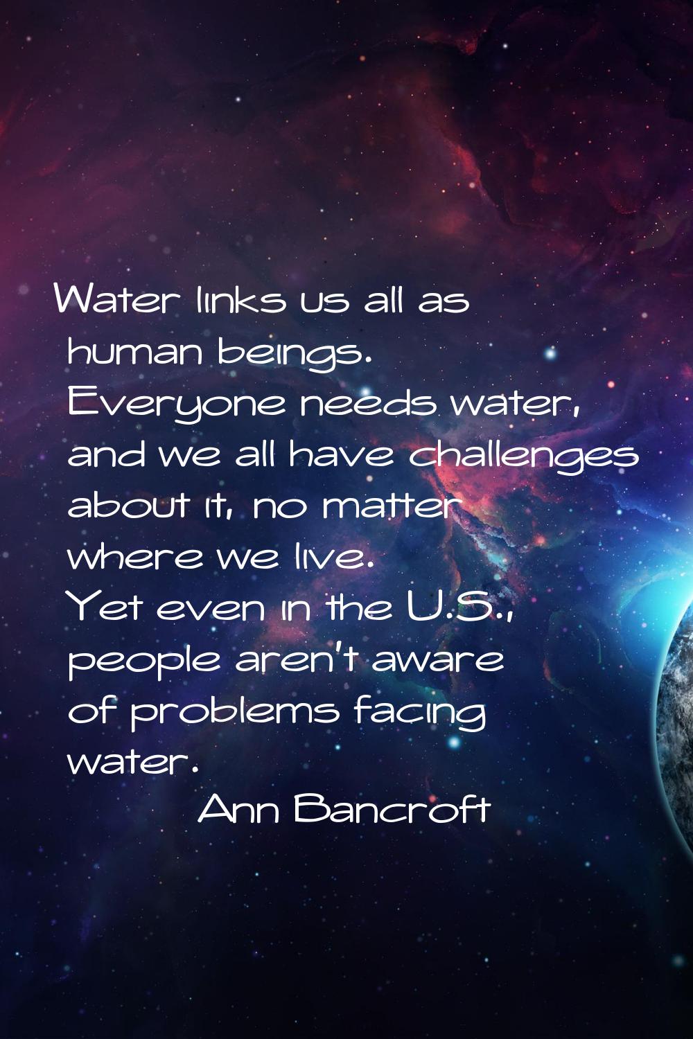 Water links us all as human beings. Everyone needs water, and we all have challenges about it, no m