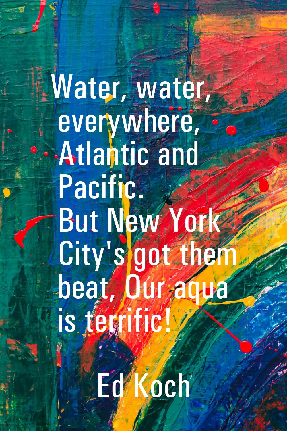 Water, water, everywhere, Atlantic and Pacific. But New York City's got them beat, Our aqua is terr
