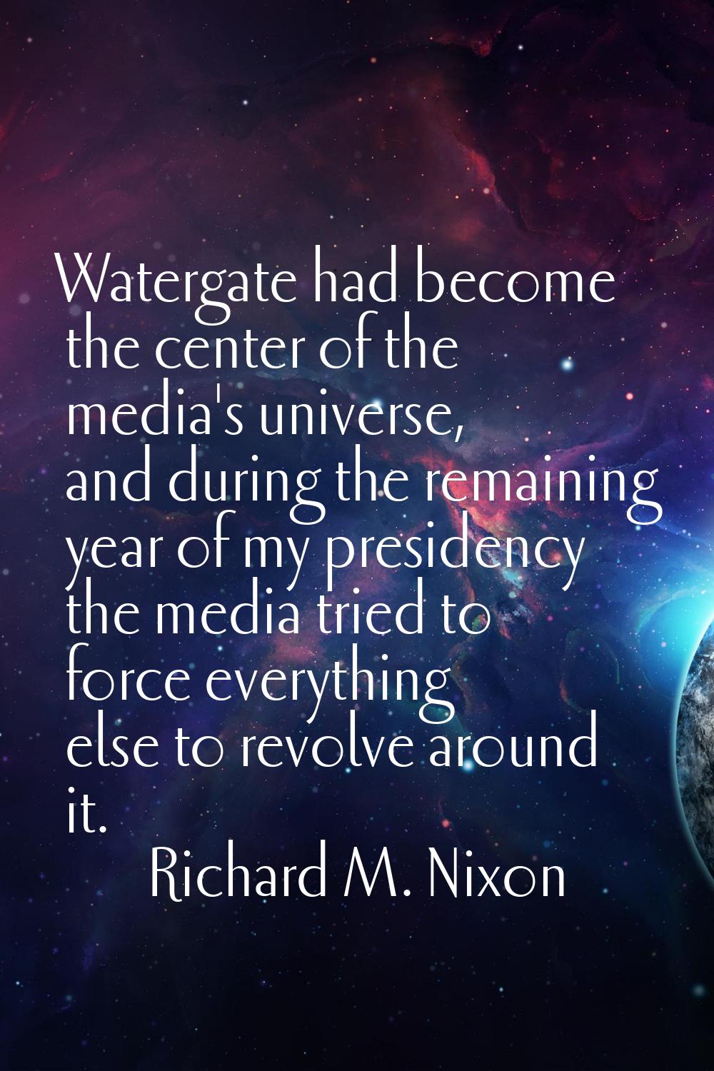 Watergate had become the center of the media's universe, and during the remaining year of my presid